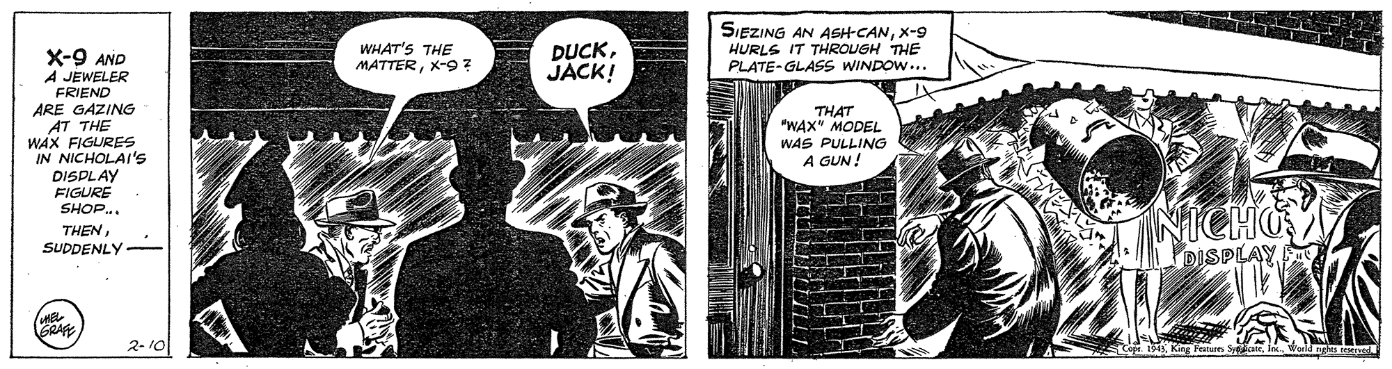 Art OCR: WHAT'S THE MATTERX-9 ? DUCKJACK! SIEZING AN ASH-CANX-9 HURLS IT THROUGH THE PLATE-GLASS WINDOW... X-9 AND A JEWELER FRIEND ARE GAZING AT THE WAX FIGURES IN NICHOLAI's DISPLAY FIGURE SHOP.. THENSUDDENLY THAT "WAX" MODEL WAS PULLING A GUN! DISPLAY GRA 2- 10 Varld agles eerved. 5 King F WHAT'S THE MATTERX-9 ? DUCKJACK! SIEZING AN ASH-CANX-9 HURLS IT THROUGH THE PLATE-GLASS WINDOW... X-9 AND A JEWELER FRIEND ARE GAZING AT THE WAX FIGURES IN NICHOLAI's DISPLAY FIGURE SHOP.. THENSUDDENLY THAT "WAX" MODEL WAS PULLING A GUN! DISPLAY GRA 2- 10 Varld agles eerved. 5 King F