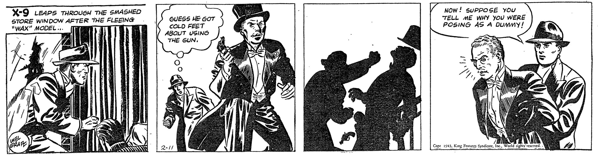 Pattern OCR: X-9 LEAPS THROUGH THE SMASHED STORE WINDOW AFTER THE FLEEING "WAX" MODEL.. GUESS HE GOT COLD FEET ABOUT USING THE GUN. NOW ! SUPPO SE YOU TELL ME WHY YOU WERE POSING ASA DUMMY! 2-1/ Copr 1943World ighis'rered X-9 LEAPS THROUGH THE SMASHED STORE WINDOW AFTER THE FLEEING "WAX" MODEL.. GUESS HE GOT COLD FEET ABOUT USING THE GUN. NOW ! SUPPO SE YOU TELL ME WHY YOU WERE POSING ASA DUMMY! 2-1/ Copr 1943Kang Pranures tyndiaeWorld ighis'rered
