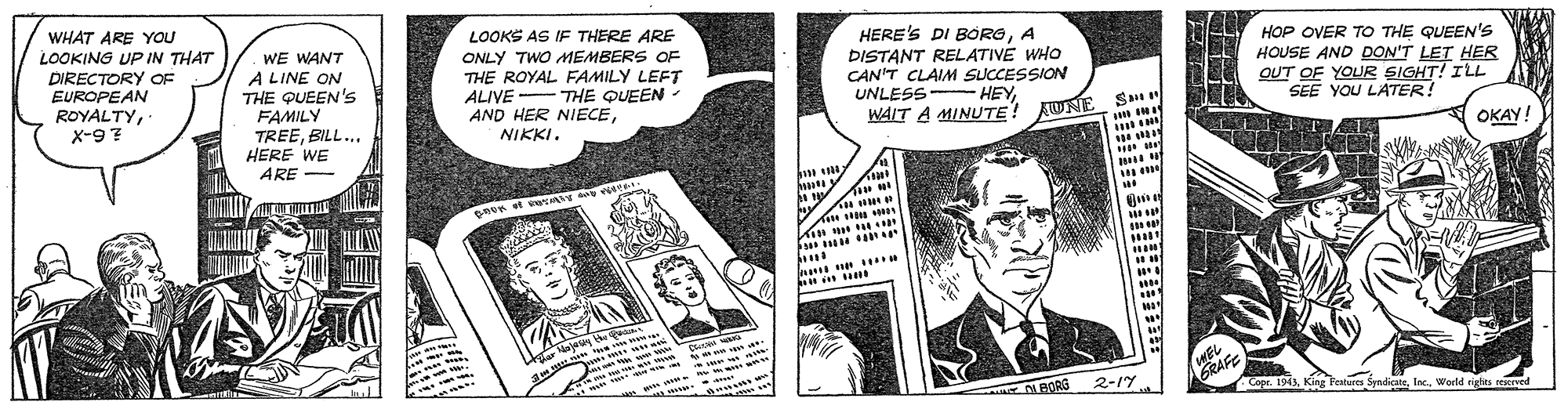 Comics OCR: WHAT ARE YOU LOOKING UP IN THAT DIRECTORY OF EUROPEAN LOOKS AS IF THERE ARE ONLY TWO MEMBERS OF THE ROYAL FAMILY LEFT ALIVE - THE QUEEN - AND HER NIECEWE WANT A LINE ON THE QUEEN's FAMILY TREEBILL... HERE WE ARE - HERE'S DI BÖRGA DISTANT RELATIVE WHO CAN'T CLAIM SUCCESSION UNLESS HEYWAIT A MINUTE! AUNE HOP OVER TO THE QUEEN'S HOUSE AND DON'T LET HER OUT OF YOUR SIGHT! ILL SEE YOU LATER! ROYALTYX-97 NIKKI. S " OKAY! mmy Kin Lase an N im w wo WEL GRAFE N BORS 2-17 Copr. 1943Woeld rights reerved WHAT ARE YOU LOOKING UP IN THAT DIRECTORY OF EUROPEAN LOOKS AS IF THERE ARE ONLY TWO MEMBERS OF THE ROYAL FAMILY LEFT ALIVE - THE QUEEN - AND HER NIECEWE WANT A LINE ON THE QUEEN's FAMILY TREEBILL... HERE WE ARE - HERE'S DI BÖRGA DISTANT RELATIVE WHO CAN'T CLAIM SUCCESSION UNLESS HEYWAIT A MINUTE! AUNE HOP OVER TO THE QUEEN'S HOUSE AND DON'T LET HER OUT OF YOUR SIGHT! ILL SEE YOU LATER! ROYALTYX-97 NIKKI. S " OKAY! mmy Kin Lase an N im w wo WEL GRAFE N BORS 2-17 Copr. 1943King Featur SyadicateWoeld rights reerved