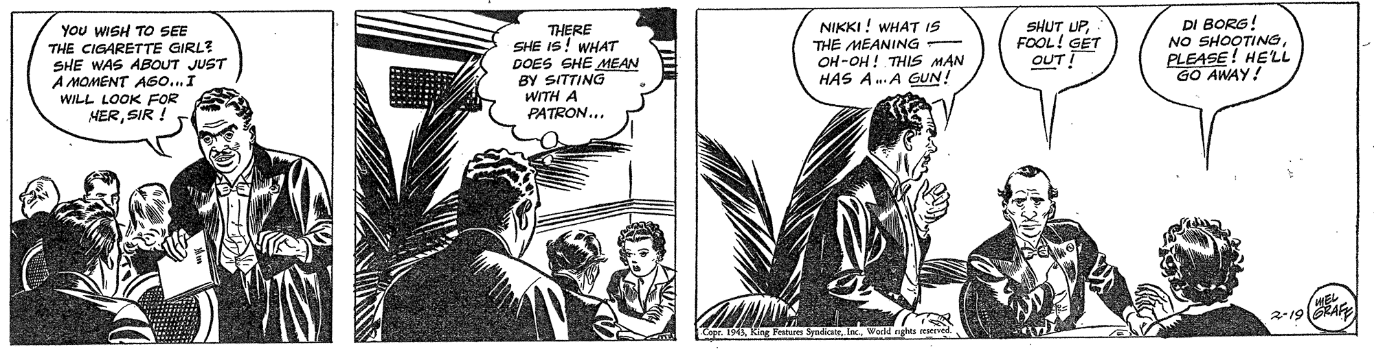 Publication OCR: YOu WISH TO SEE THE CIGARETTE GIRL? SHE WAS ABOUT JUST A MOMENT AG0...I THERE SHE IS! WHAT DOES SHE MEAN BY SITTING WITH A PATRON... NIKKI ! WHAT IS THE MEANING - OH -OH ! THIS MAN HAS A.A GUN! SHUT UPFOOL! GET OUT! DI BORG! NO SHOOTINGPLEASE! HELL GO AWAY! WILL LOOK FOR HERSIR !. YOu WISH TO SEE THE CIGARETTE GIRL? SHE WAS ABOUT JUST A MOMENT AG0...I THERE SHE IS! WHAT DOES SHE MEAN BY SITTING WITH A PATRON... NIKKI ! WHAT IS THE MEANING - OH -OH ! THIS MAN HAS A.A GUN! SHUT UPFOOL! GET OUT! DI BORG! NO SHOOTINGPLEASE! HELL GO AWAY! WILL LOOK FOR HERSIR !.