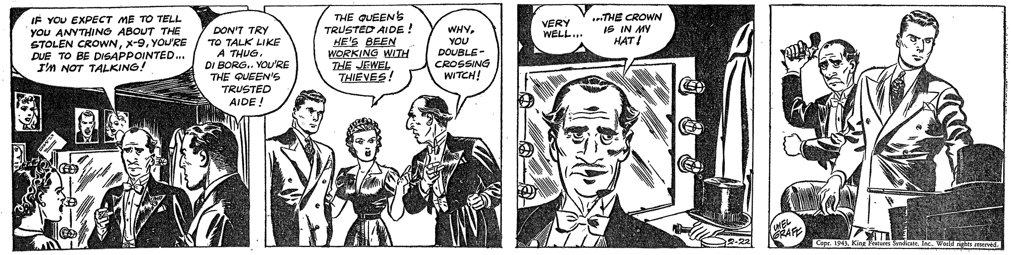 Comic book OCR: THE CROWN IS IN MY HAT ! IF YOU EXPECT ME TO TELL YoU ANYTHING ABOUT THE STOLEN CROWNYOU'RE DUE TO BE DISAPPOINTED. I'M NOT TALKING! THE QUEENS TRUSTED AIDE ! HE'S BEEN WORKING WITH THE JEWEL THIEVES! VERY WELL.. DON'T TRY TO TALK LIKE A THUG. DI BORG.. YOU'RE THE QUEEN'S TRUSTED AIDE ! WHYYOU DOUBLE- CROSSING WITCH! 2-22 Cope. 1945King aan eerved. THE CROWN IS IN MY HAT ! IF YOU EXPECT ME TO TELL YoU ANYTHING ABOUT THE STOLEN CROWNYOU'RE DUE TO BE DISAPPOINTED. I'M NOT TALKING! THE QUEENS TRUSTED AIDE ! HE'S BEEN WORKING WITH THE JEWEL THIEVES! VERY WELL.. DON'T TRY TO TALK LIKE A THUG. DI BORG.. YOU'RE THE QUEEN'S TRUSTED AIDE ! WHYYOU DOUBLE- CROSSING WITCH! 2-22 Cope. 1945King aan eerved.