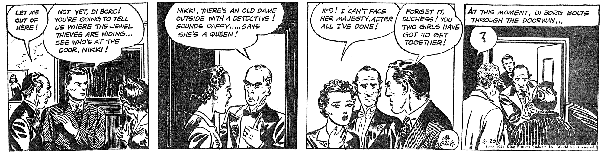 Line OCR: x-9! I CAN'T FACE HER MAJESTYAFTER ALL I'VE DONE! NOT YETDI BORG! You'RE GOING TO TELL US WHERE THE JEWEL THIEVES ARE HIDING... SEE WHO'S AT THE DOORNIKKI! NIKKITHERE's AN OLD DAME OUTSIDE WITH A DETECTIVE ! SOUNDS DAFFY. SAYS SHE'S A QUEEN! LET ME OUT OF HERE ! FORGET ITDUCHESS! YOU TWO GIRLS HAVE AT THIS MOMENTDI BORG BOLTS THROUGH THE DOORWAY.GOT TO GET TOGETHER! A. King Fetures Sade In ald icles reerred x-9! I CAN'T FACE HER MAJESTYAFTER ALL I'VE DONE! NOT YETDI BORG! You'RE GOING TO TELL US WHERE THE JEWEL THIEVES ARE HIDING... SEE WHO'S AT THE DOORNIKKI! NIKKITHERE's AN OLD DAME OUTSIDE WITH A DETECTIVE ! SOUNDS DAFFY. SAYS SHE'S A QUEEN! LET ME OUT OF HERE ! FORGET ITDUCHESS! YOU TWO GIRLS HAVE AT THIS MOMENTDI BORG BOLTS THROUGH THE DOORWAY.GOT TO GET TOGETHER! A. King Fetures Sade In ald icles reerred