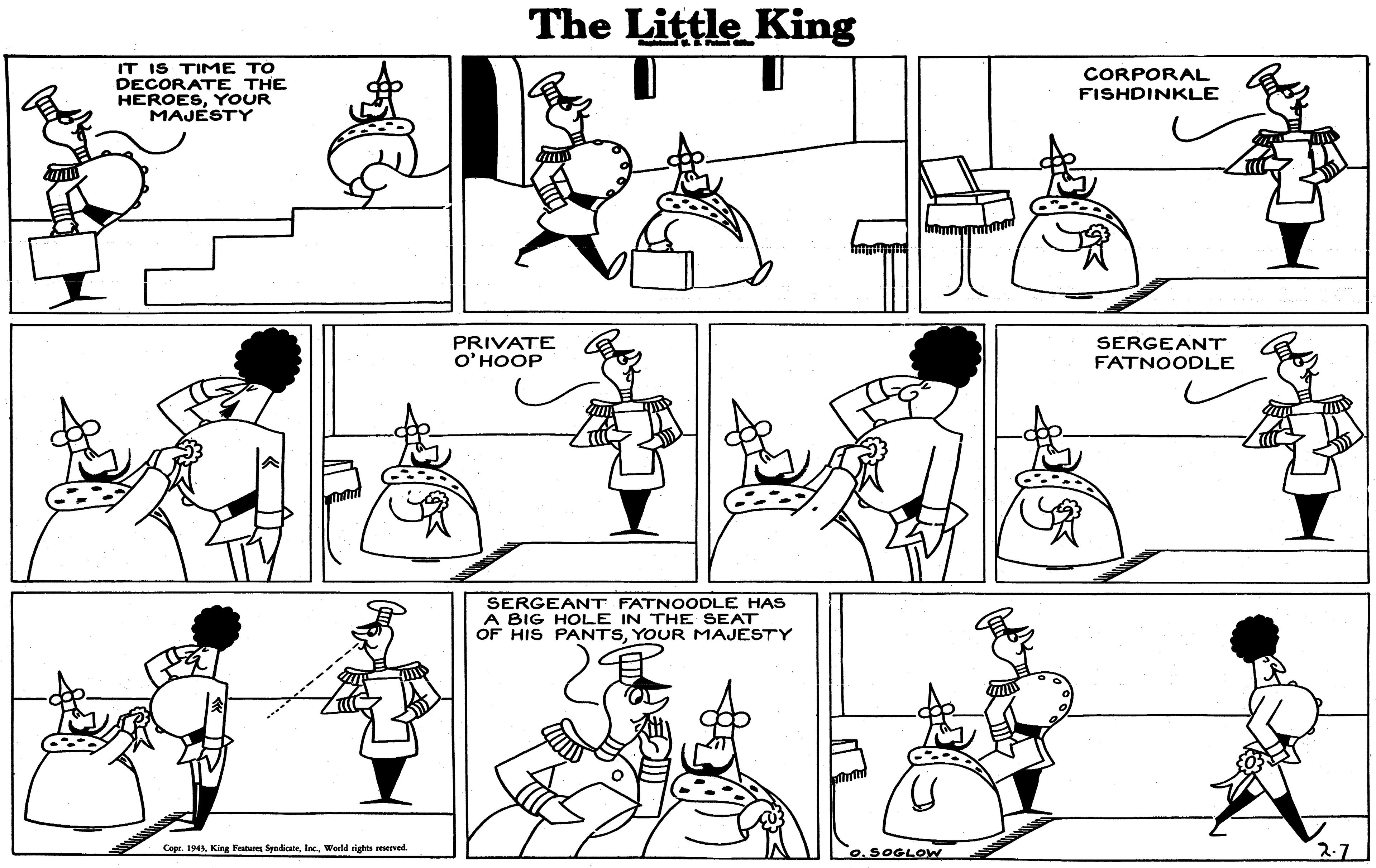 Green OCR: The Little King IT IS TIME TO DECORATE THE HEROESYOUR MAJESTY CORPORAL FISHDINKLE PRIVATE O'HOOP SERGEANT FATNOODLE SERGEANT FATNOODLE HAS A BIG HOLE IN THE SEAT OF HIS PANTSYOUR MAJESTY 2-7 Copr. 1943World rights reserved 0.5OGLOW The Little King IT IS TIME TO DECORATE THE HEROESYOUR MAJESTY CORPORAL FISHDINKLE PRIVATE O'HOOP SERGEANT FATNOODLE SERGEANT FATNOODLE HAS A BIG HOLE IN THE SEAT OF HIS PANTSYOUR MAJESTY 2-7 Copr. 1943King Peatures SyndicaieWorld rights reserved 0.5OGLOW