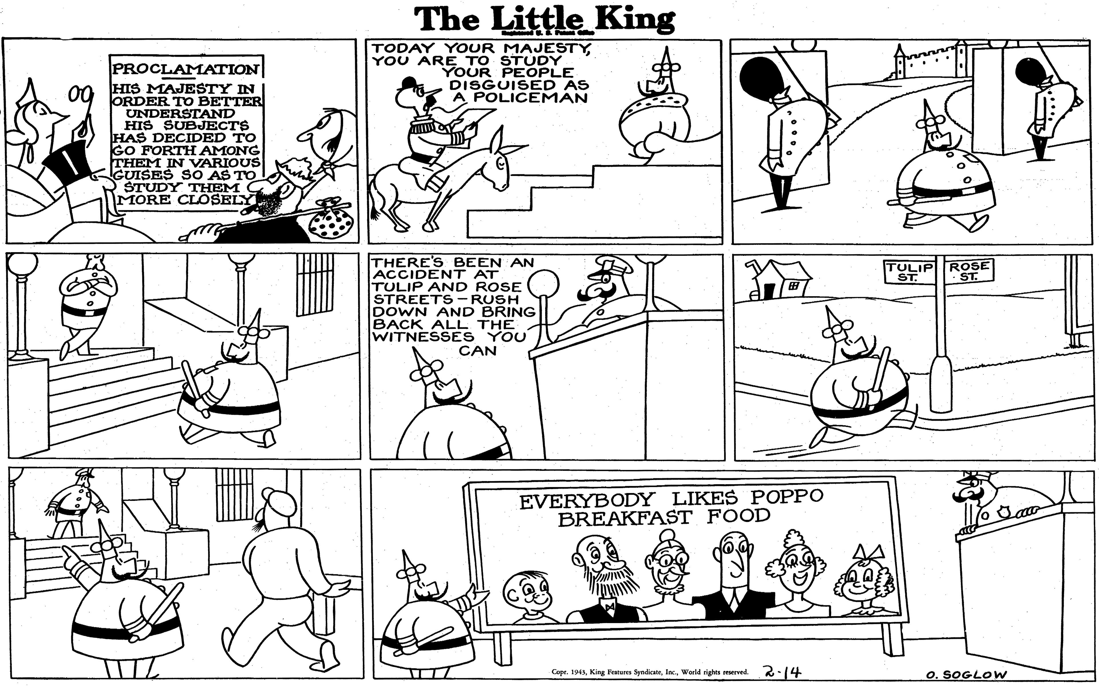 Organism OCR: The Little King TODAY YOUR MAJESTYYOU ARE TO STUDY YOUR PEOPLE DISGUISED AS A POLICEMAN PROCLAMATION 00 HIS MAJESTY IN ORDER TO BETTER UNDERSTAND HIS SUBJECTS HAS DECIDED TO GO FORTH AMONG THEM IN VARIOUS GUISES SO AS TO ŠTUDY THEM C MORE CLOSELY THERE'S BEEN AN ACCIDENT AT TULIP AND ROSE STREETS-RUSH DOWN AND BRING BACK ALL THE WITNESSES YOU CAN TULIP ROSE ST. EVERYBODY LIKES POPPO BREAKFAST FOOD Copr. 194World rights reeerved 2.14 O. SOGLOW The Little King TODAY YOUR MAJESTYYOU ARE TO STUDY YOUR PEOPLE DISGUISED AS A POLICEMAN PROCLAMATION 00 HIS MAJESTY IN ORDER TO BETTER UNDERSTAND HIS SUBJECTS HAS DECIDED TO GO FORTH AMONG THEM IN VARIOUS GUISES SO AS TO ŠTUDY THEM C MORE CLOSELY THERE'S BEEN AN ACCIDENT AT TULIP AND ROSE STREETS-RUSH DOWN AND BRING BACK ALL THE WITNESSES YOU CAN TULIP ROSE ST. EVERYBODY LIKES POPPO BREAKFAST FOOD Copr. 194King Feares SyndicateWorld rights reeerved 2.14 O. SOGLOW