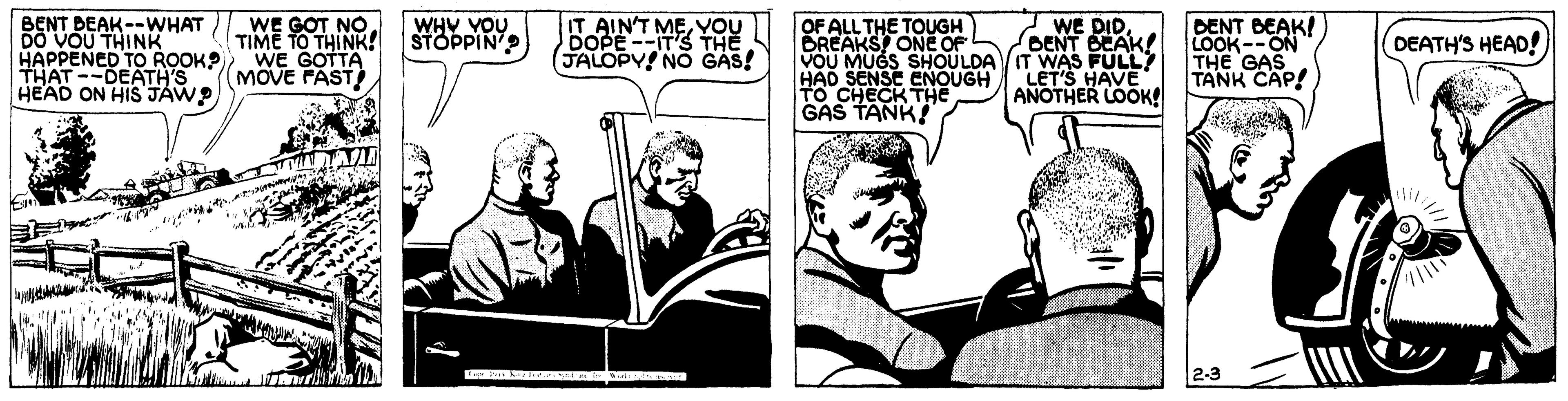 Fictional character OCR: BENT DEAK--WHAT ) WE GOT NO. VOU THINK HAPPENED TO ROOK? THAT --DEATH'S HEAD ON HIS JAW? IT AIN'T MEYOU DOPE--ITS THE JALOPY NO GAS! WE DID BENT BEAK! OF ALL THE TOUGH BREAKS ONE OF VOU MUGS SHOULDA IT WAS FULLY HAD SENSE ENOUGH To CHECK THE GAS TANK! DENT BEAK! LOOK--ON THE GAS TANK CAP! WHY VOU STOPPIN TIME TO THINK! WE GOTTA (MOVE FAST) DEATH'S HEAD! LET'S HAVE ANOTHER LOOK! BENT DEAK--WHAT ) WE GOT NO. VOU THINK HAPPENED TO ROOK? THAT --DEATH'S HEAD ON HIS JAW? IT AIN'T MEYOU DOPE--ITS THE JALOPY NO GAS! WE DID BENT BEAK! OF ALL THE TOUGH BREAKS ONE OF VOU MUGS SHOULDA IT WAS FULLY HAD SENSE ENOUGH To CHECK THE GAS TANK! DENT BEAK! LOOK--ON THE GAS TANK CAP! WHY VOU STOPPIN TIME TO THINK! WE GOTTA (MOVE FAST) DEATH'S HEAD! LET'S HAVE ANOTHER LOOK!