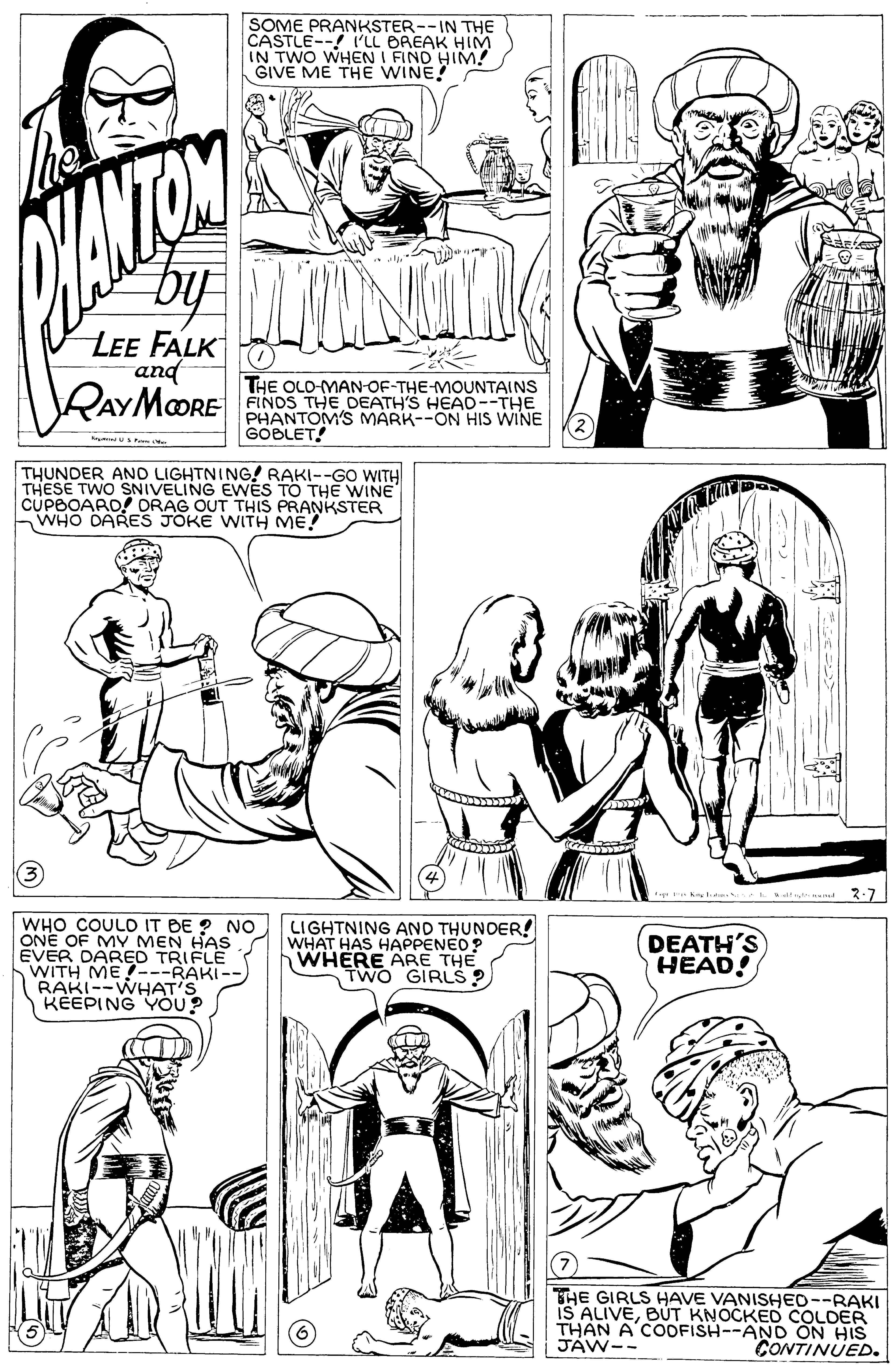 Jaw OCR: SOME PRANKSTER--IN THE CASTLE--! I'LL BREAK HIM IN TWO WHEN I FIND HIM! GIVE ME THE WINE! LEE FALK and RAYMOORE THE OLO-MAN-OF-THE-MOUNTAINS FINDS THE DEATH'S HEAD--THE PHANTOM'S MARK--ON HIS WINE GOBLET! THUNDER AND LIGHTNING! RAKI--GO WITH THESE TWO SNIVELING EWES TO THE WINE CUPBOARD! ORAG OUT THIS PRANKSTER WHO DARES JOKE WITH ME? 2-7 WHO COULO IT BE ? NO ONE OF MV MEN HAS ÉVER DARED TRIFLE WITH ME---RAKI-- RAKI--WHAT'S KEEPING YOU? LIGHTNING AND THUNDER! WHAT HAS HAPPENED? WHERE ARE THE TWO GIRLŠ ? DEATH'S HEAD! THE GIRLS HAVE VANISHED--RAKI IS ALIVEBÚT KNOCKED COLDER THAN A COOFISH--AND ON HIS JÁW-- CONTINUED. SOME PRANKSTER--IN THE CASTLE--! I'LL BREAK HIM IN TWO WHEN I FIND HIM! GIVE ME THE WINE! LEE FALK and RAYMOORE THE OLO-MAN-OF-THE-MOUNTAINS FINDS THE DEATH'S HEAD--THE PHANTOM'S MARK--ON HIS WINE GOBLET! THUNDER AND LIGHTNING! RAKI--GO WITH THESE TWO SNIVELING EWES TO THE WINE CUPBOARD! ORAG OUT THIS PRANKSTER WHO DARES JOKE WITH ME? 2-7 WHO COULO IT BE ? NO ONE OF MV MEN HAS ÉVER DARED TRIFLE WITH ME---RAKI-- RAKI--WHAT'S KEEPING YOU? LIGHTNING AND THUNDER! WHAT HAS HAPPENED? WHERE ARE THE TWO GIRLŠ ? DEATH'S HEAD! THE GIRLS HAVE VANISHED--RAKI IS ALIVEBÚT KNOCKED COLDER THAN A COOFISH--AND ON HIS JÁW-- CONTINUED.