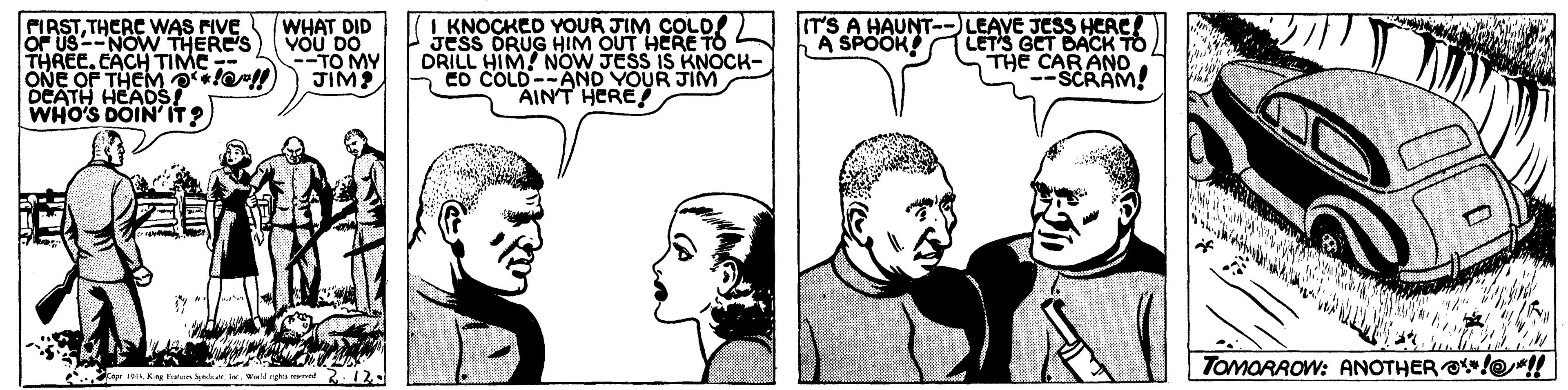 Jaw OCR: PIRSTTHERC WAS PIVE OF US--NOW THERE'S THREE.CACH TIMC ONE OF THEM tell DEATH HEAOS WHO'S DOIN'IT? WHAT DID VOU DO --TO MY JIM? I KNOCKED YOUR JIM COLD JesS DRUG HIM OUT HERE TO DRILL HIM! NOW JESS IS KNOCK- ED COLD--AND YOUR JIM AINT HERE LEAVE JESS HERC! LET'S GET DACK THE CAR ANo SCRAM! IT'S A HAUNT A SPOOK! TOMORAOW: ANOTHER O/@! Ka 1 K Fanan edav lvald ngha med PIRSTTHERC WAS PIVE OF US--NOW THERE'S THREE.CACH TIMC ONE OF THEM tell DEATH HEAOS WHO'S DOIN'IT? WHAT DID VOU DO --TO MY JIM? I KNOCKED YOUR JIM COLD JesS DRUG HIM OUT HERE TO DRILL HIM! NOW JESS IS KNOCK- ED COLD--AND YOUR JIM AINT HERE LEAVE JESS HERC! LET'S GET DACK THE CAR ANo SCRAM! IT'S A HAUNT A SPOOK! TOMORAOW: ANOTHER O/@! Ka 1 K Fanan edav lvald ngha med