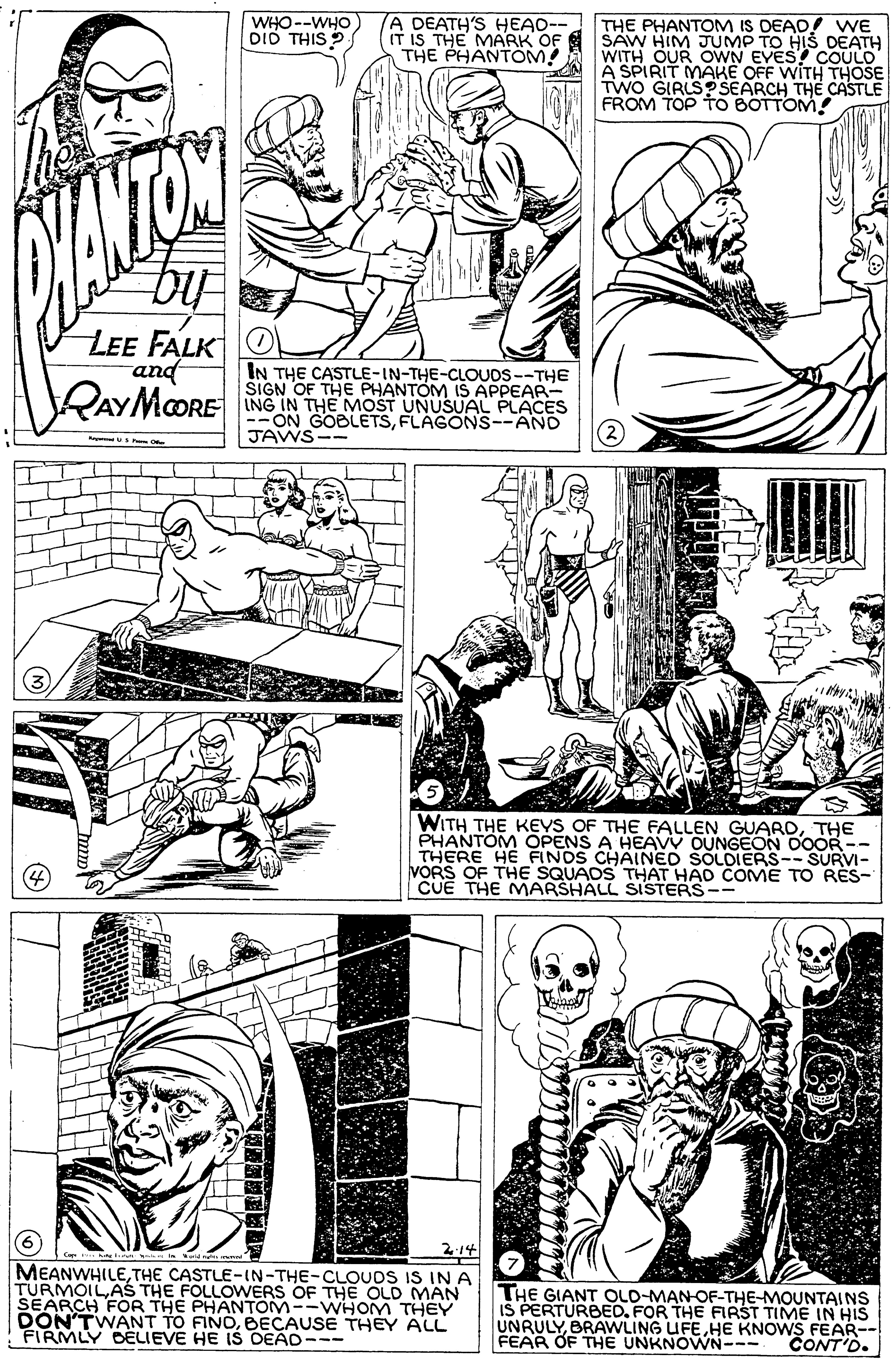 Font OCR: WHO--WHO Dio THIS A DEATH'S HEAD-- IT IS THE MARK OF THE PHANTOM! THE PHANTOM IS DEAD! WE SAW HIM JUMP TO HIS DEATH WITH OUR OWN EVES COULD A SPIRIT MAKE OFF WITH THOSE TWO GIRLSO SEARCH THE CASTLE FROM TOP TO BOTTOM! LEE FALK and IN THE CASTLE-IN-THE-CLOUDS--THE SIGN OF THE PHANTOM IS APPEAR- VAY MORE ING IN THE MOST UNUSUAL PACES --ON GOBLETSFLAGONS--AND 2 JAWS-- WITH THE KEYS OF THE FALLEN GUARDTHE PHANTOM OPENS A HEAVV OUNGEON DOOR-- THERE HE FINOS CHAINED SOLDIERS--SURVI- VORS OF THE SQUADS THAT HAD COME TO RÉS- CUÊ THE MARSHALL SISTERS-- 214 MEANWHILETHE CASTLE-IN-THE-CLOUDS IS IN A TURMOILAS THE FOLLOWERS OF THE OLD MAN SEARCH FOR THE PHANTOM--WHOM THEY DON'TWANT TO FINOBECAUSE THEY ALL FIRMLY CELIEVE HE iS DEAD--- THE GIANT OLD-MAN-OF-THE-MOUNTAINS IS PERTURBED. FOR THE FIRST TIME IN HIS UNRULYHE KNOWS FEAR-- FEAR OF THE UNKNOWN--- CONT'D. WHO--WHO Dio THIS A DEATH'S HEAD-- IT IS THE MARK OF THE PHANTOM! THE PHANTOM IS DEAD! WE SAW HIM JUMP TO HIS DEATH WITH OUR OWN EVES COULD A SPIRIT MAKE OFF WITH THOSE TWO GIRLSO SEARCH THE CASTLE FROM TOP TO BOTTOM! LEE FALK and IN THE CASTLE-IN-THE-CLOUDS--THE SIGN OF THE PHANTOM IS APPEAR- VAY MORE ING IN THE MOST UNUSUAL PACES --ON GOBLETSFLAGONS--AND 2 JAWS-- WITH THE KEYS OF THE FALLEN GUARDTHE PHANTOM OPENS A HEAVV OUNGEON DOOR-- THERE HE FINOS CHAINED SOLDIERS--SURVI- VORS OF THE SQUADS THAT HAD COME TO RÉS- CUÊ THE MARSHALL SISTERS-- 214 MEANWHILETHE CASTLE-IN-THE-CLOUDS IS IN A TURMOILAS THE FOLLOWERS OF THE OLD MAN SEARCH FOR THE PHANTOM--WHOM THEY DON'TWANT TO FINOBECAUSE THEY ALL FIRMLY CELIEVE HE iS DEAD--- THE GIANT OLD-MAN-OF-THE-MOUNTAINS IS PERTURBED. FOR THE FIRST TIME IN HIS UNRULYBRAWLING UFEHE KNOWS FEAR-- FEAR OF THE UNKNOWN--- CONT'D.