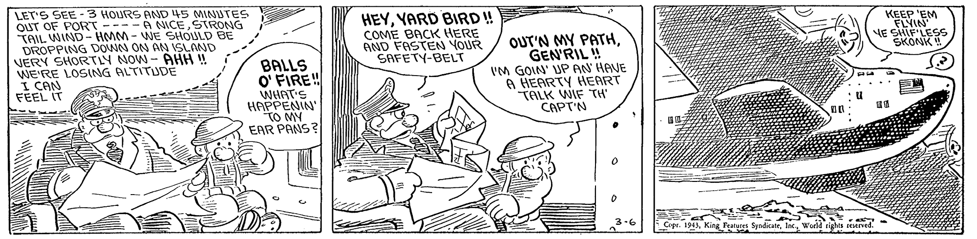 Font OCR: LET'S SEE -3 HOURS AND 45 MINIJTES OUT OF PORT ----A NICESTRONG TAIL WIND- HMM - WE SIHOULD BE DROPPING DOWN ON AN ISLAND VERY SHORTLY NOW - AHH ! WE'RE LOSING ALTITUDE I CAN HEYYARD BIRD!! COME BACK HERE AND FASTEN YOUR SAFETY-BELT KEEP 'EM FLYIN YE SHIF'LESS SKONK ! BALLS O' FIRE! WHAT'S HAPPENIN' TO MY EAR PANS? OUT'N MY PATHGEN'RIL ! IM GOIN' UP AN HAVE A HEARTY HEART TALK WIF TH' CAPT'N FEEL IT Copr. 1943World rights reserved. LET'S SEE -3 HOURS AND 45 MINIJTES OUT OF PORT ----A NICESTRONG TAIL WIND- HMM - WE SIHOULD BE DROPPING DOWN ON AN ISLAND VERY SHORTLY NOW - AHH ! WE'RE LOSING ALTITUDE I CAN HEYYARD BIRD!! COME BACK HERE AND FASTEN YOUR SAFETY-BELT KEEP 'EM FLYIN YE SHIF'LESS SKONK ! BALLS O' FIRE! WHAT'S HAPPENIN' TO MY EAR PANS? OUT'N MY PATHGEN'RIL ! IM GOIN' UP AN HAVE A HEARTY HEART TALK WIF TH' CAPT'N FEEL IT Copr. 1943King Features SyndicateWorld rights reserved.