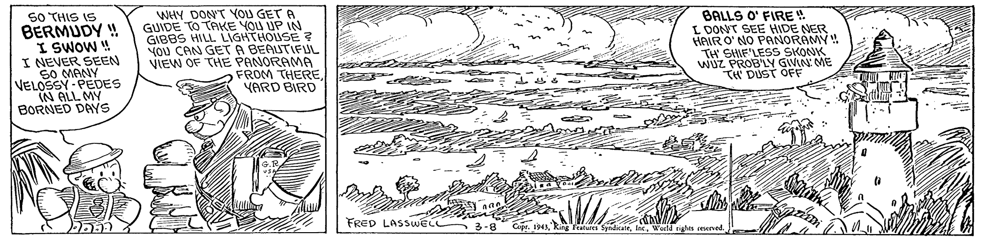 Drawing OCR: SO THIS IS BERMUDY ! I SWOW ! I NEVER SEEN SO MANY VELOSSY - PEDES IN ALL MY BORNED DAYS WHY DON'T YOU GET A GUIDE TO TAKE YOU UP IN GIBBS HILL LIGHTHOUSE ? YOU CAN GET A BEAUTIFUL VIEW OF THE PANORAMA FROM THEREYARD BIRD BALLS O' FIRE ! L DONT SEE HIDE NER HAIR O' NO PANORAMY ! TH' SHIF'LESS SKONK wUZ PROB'LY GIVIN ME TH DUST OFF FRED LASSUWEL Cupr. 1943World tights iesened. SO THIS IS BERMUDY ! I SWOW ! I NEVER SEEN SO MANY VELOSSY - PEDES IN ALL MY BORNED DAYS WHY DON'T YOU GET A GUIDE TO TAKE YOU UP IN GIBBS HILL LIGHTHOUSE ? YOU CAN GET A BEAUTIFUL VIEW OF THE PANORAMA FROM THEREYARD BIRD BALLS O' FIRE ! L DONT SEE HIDE NER HAIR O' NO PANORAMY ! TH' SHIF'LESS SKONK wUZ PROB'LY GIVIN ME TH DUST OFF FRED LASSUWEL Cupr. 1943King Features SyndicateWorld tights iesened.