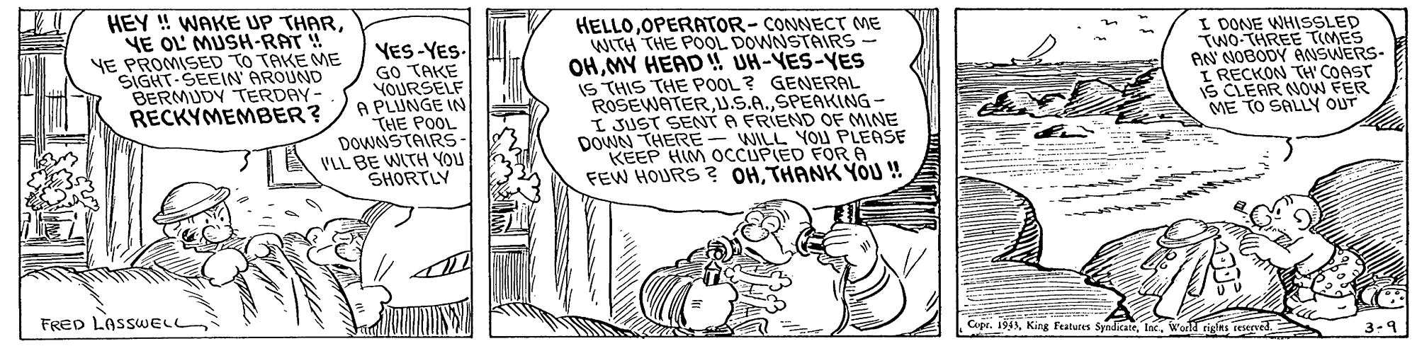 Parallel OCR: HEY ! WAKE UP THARYE OL' MUSH-RAT! YE PROMISED TO TAKE ME SIGHT-SEEIN' AROUND BERMUDY TERDAY- RECKYMEMBER? YES-YES. GO TAKE YOURSELF A PLUNGE IN THE POOL DOWNSTAIRS VLL BE WITH YOU SHORTLY HELLOOPERATOR-CONNECT ME WITH THE POOL DOWNSTAIRS OHMY HEAD !! UH-VES-YES IS THIS THE POOL ? GENERAL ROSEWATERSPEAKING - I JUST SENT A FRIEND OF MINE DOWN THERE KEEP HIM OCCUPIED FORA FEW HOURS ? OHTHANK YOU ! I DONE WHISSLED TWO-THREE TIMES AN NOBODY ANSWERS- I RECKON TH' COAST S CLEAR NOW FER ME TO SALLY OUT WILL YOU PLEASE FRED LASSWELL Cupr. 194World tiglns reseeved. 3-9 HEY ! WAKE UP THARYE OL' MUSH-RAT! YE PROMISED TO TAKE ME SIGHT-SEEIN' AROUND BERMUDY TERDAY- RECKYMEMBER? YES-YES. GO TAKE YOURSELF A PLUNGE IN THE POOL DOWNSTAIRS VLL BE WITH YOU SHORTLY HELLOOPERATOR-CONNECT ME WITH THE POOL DOWNSTAIRS OHMY HEAD !! UH-VES-YES IS THIS THE POOL ? GENERAL ROSEWATERSPEAKING - I JUST SENT A FRIEND OF MINE DOWN THERE KEEP HIM OCCUPIED FORA FEW HOURS ? OHTHANK YOU ! I DONE WHISSLED TWO-THREE TIMES AN NOBODY ANSWERS- I RECKON TH' COAST S CLEAR NOW FER ME TO SALLY OUT WILL YOU PLEASE FRED LASSWELL Cupr. 194King features SyndicateWorld tiglns reseeved. 3-9