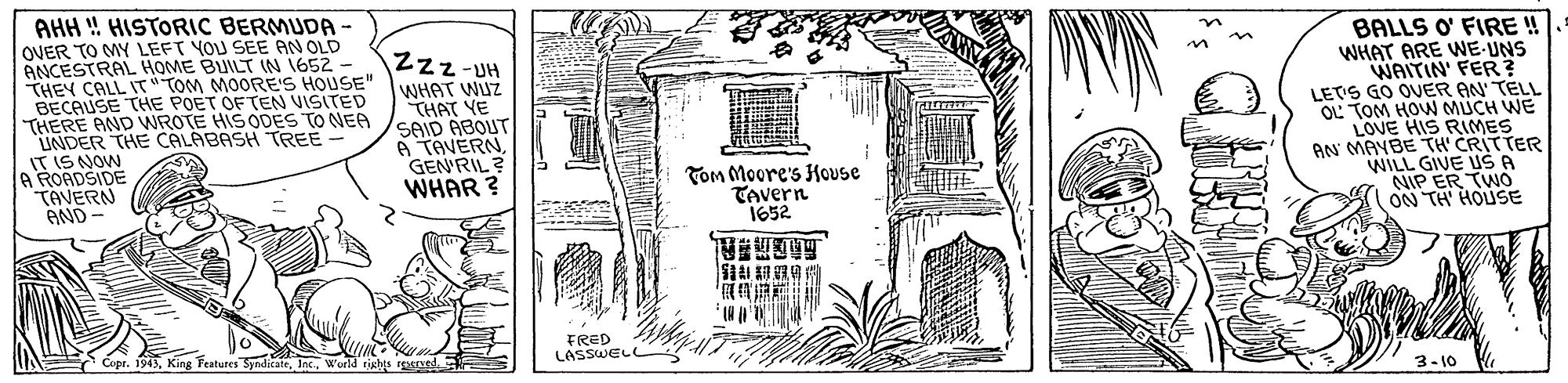 Drawing OCR: AHH ! HISTORIC BERMUDA- OVER TO MY LEFT YOU SEE AN OLD ANCESTRAL HOME BUILT IN 1652 - THEY CALL IT"TOM MOORE'S HOUSE" BECAUSE THE POET OF TEN VISITED THERE AND WROTE HIS ODES TO NEA UNDER THE CALABASH TREE - IT IS NOW A RORDSIDE TAVERN AND Zzz-UH WHAT WUZ THAT YE SAID ABOUT A TAVERNGEN'RIL ? WHAR ? BALLS O' FIRE WHAT ARE WE-UNS WAITIN' FER? LETS GO OVER AN TELL OL TOM HOW MUCH WE LOVE HIS RIMES AN MAYBE TH CRITTER WILL GIVE USA NIP ER TWO ON TH HOUSE Tom Moore's House Tevern 1652 FRED LASSWELL Copr. 1943World ristts rene 3-10 AHH ! HISTORIC BERMUDA- OVER TO MY LEFT YOU SEE AN OLD ANCESTRAL HOME BUILT IN 1652 - THEY CALL IT"TOM MOORE'S HOUSE" BECAUSE THE POET OF TEN VISITED THERE AND WROTE HIS ODES TO NEA UNDER THE CALABASH TREE - IT IS NOW A RORDSIDE TAVERN AND Zzz-UH WHAT WUZ THAT YE SAID ABOUT A TAVERNGEN'RIL ? WHAR ? BALLS O' FIRE WHAT ARE WE-UNS WAITIN' FER? LETS GO OVER AN TELL OL TOM HOW MUCH WE LOVE HIS RIMES AN MAYBE TH CRITTER WILL GIVE USA NIP ER TWO ON TH HOUSE Tom Moore's House Tevern 1652 FRED LASSWELL Copr. 1943King Teatures SyndicateWorld ristts rene 3-10