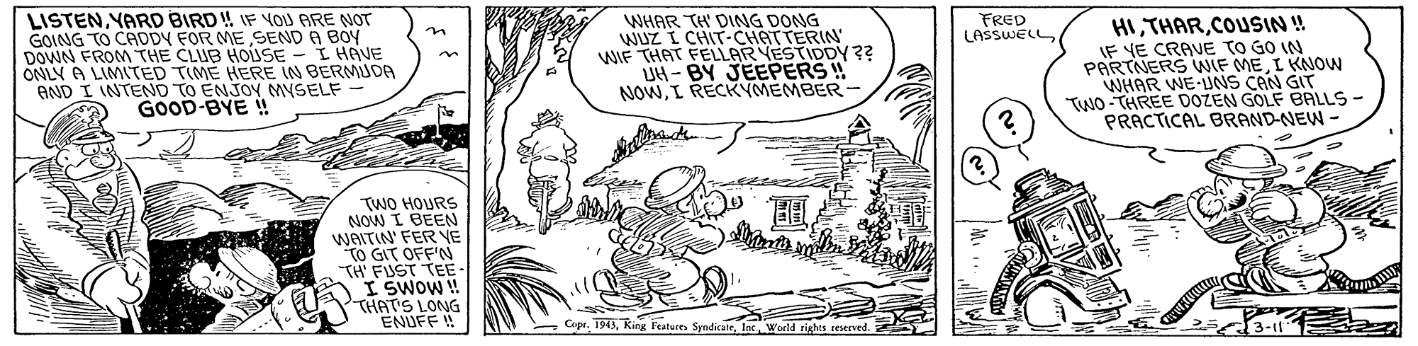 Drawing OCR: LISTENYARD BIRD! IF VOU ARE NOT GOING TO CADDY FOR ME SEND A BOY DOWN FROM THE CLUB HOISE - I HAVE ONLY A LIMITED TIME HERE IN BERMUDA AND I INTEND TO ENJOY MYSELF - GOOD-BYE ! WHAR TH' DING DONG WuZ I CHIT-CHATTERIN WIF THAT FELLAR VESTIDDY?? UH - BY JEEPERS ! NOWI RECKYMEMBER - HICOUSIN ! IF YE CRAVE TO GO IN PARTNERS WIF MEI KNOW WHAR WE-UNS CAN GIT TWO-THREE DOZEN GOLF BALLS- PRACTICAL BRAND-NEW- FRED LASSWELL ? TWO HOURS NOW I BEEN WAITIN' FER VE TO GIT OFF'N TH FUST TEE I SWOW! THAT'S LONG ENUFF ! Copr. 1913Inc World rights reserved. LISTENYARD BIRD! IF VOU ARE NOT GOING TO CADDY FOR ME SEND A BOY DOWN FROM THE CLUB HOISE - I HAVE ONLY A LIMITED TIME HERE IN BERMUDA AND I INTEND TO ENJOY MYSELF - GOOD-BYE ! WHAR TH' DING DONG WuZ I CHIT-CHATTERIN WIF THAT FELLAR VESTIDDY?? UH - BY JEEPERS ! NOWI RECKYMEMBER - HICOUSIN ! IF YE CRAVE TO GO IN PARTNERS WIF MEI KNOW WHAR WE-UNS CAN GIT TWO-THREE DOZEN GOLF BALLS- PRACTICAL BRAND-NEW- FRED LASSWELL ? TWO HOURS NOW I BEEN WAITIN' FER VE TO GIT OFF'N TH FUST TEE I SWOW! THAT'S LONG ENUFF ! Copr. 1913KinR Feature SyndicateInc World rights reserved.