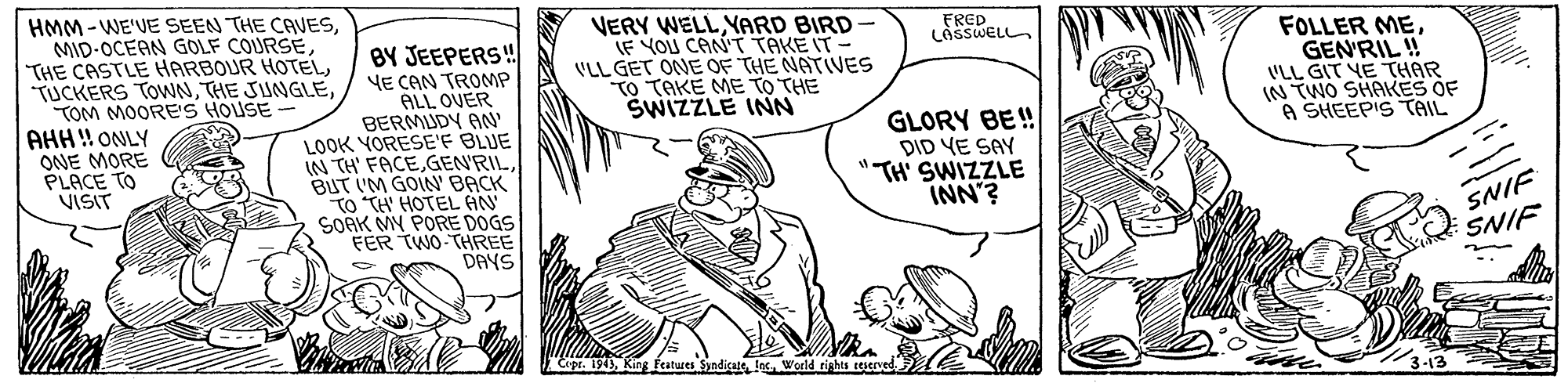 Parallel OCR: HMM -WE'VE SEEN THE CAVESTOM MOORE'S HOUSE AHH! ONLY ONE MORE PLACE TO VISIT VERY WELLYARD BIRD JE YOU CAN'T TAKE IT- VLL GET ONE OF THE NATIVES TO TAKE ME TO THE SWIZZLE INN FRED LASSWELL BY JEEPERS! YE CAN TROMP ALL OVER BERMUDY AN' LOOK YORESE'F BLUE IN TH' FACEBUT IM GOIN' BACK TO "TH' HOTEL AN SOAK MY PORE DOGS FER TWO THREE DAYS FOLLER MEGENRIL ! VLL GIT YE THAR IN TWO SHAKES OF A SHEEPIS TAIL GLORY BE! DID YE SAY "TH' SWIZZLE INN'? SNIF SNIF Cupr. 1943Woeld rights teserved HMM -WE'VE SEEN THE CAVESMID-OCEAN GOLF COURSETHE CASTLE HARBOUR HOTELTUCKERS TOWNTHE JUNGLETOM MOORE'S HOUSE AHH! ONLY ONE MORE PLACE TO VISIT VERY WELLYARD BIRD JE YOU CAN'T TAKE IT- VLL GET ONE OF THE NATIVES TO TAKE ME TO THE SWIZZLE INN FRED LASSWELL BY JEEPERS! YE CAN TROMP ALL OVER BERMUDY AN' LOOK YORESE'F BLUE IN TH' FACEBUT IM GOIN' BACK TO "TH' HOTEL AN SOAK MY PORE DOGS FER TWO THREE DAYS FOLLER MEGENRIL ! VLL GIT YE THAR IN TWO SHAKES OF A SHEEPIS TAIL GLORY BE! DID YE SAY "TH' SWIZZLE INN'? SNIF SNIF Cupr. 1943Kin features Sandicate lecWoeld rights teserved