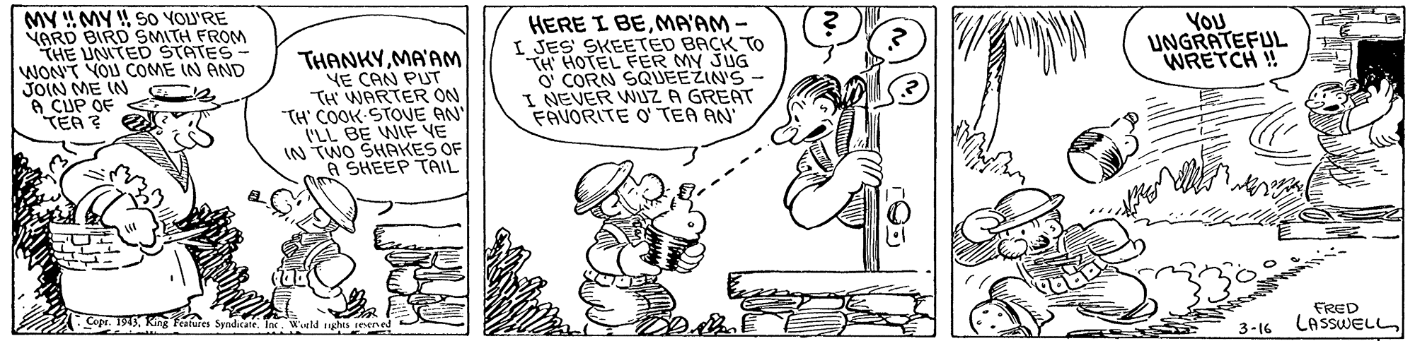 Art OCR: MY !MY S0 YOU'RE VARD BIRD SMITH FROM THE UNITED STATES WON'T YOU COME IN AND JOIN ME IN 6 CUP OF TEA ? HERE I BEMA'AM - I JES SKEETED BACK TO TH HOTEL FER MY JUG O CORN SQUEEZIN'S - I NEVER WUZ A GREAT FAVORITE O' TEA AN YOU UNGRATEFUL WRETCH !! THANKYMA'AM YE CAN PUT TH WARTER ON "TH' COOK STOVE AN I'LL BE WIF VE IN TWO SHAKES OF A SHEEP TAIL FRED Copr. 1949King Features Syndicate. Tne. Wld ughts ceene 3-16 LASSWELL MY !MY S0 YOU'RE VARD BIRD SMITH FROM THE UNITED STATES WON'T YOU COME IN AND JOIN ME IN 6 CUP OF TEA ? HERE I BEMA'AM - I JES SKEETED BACK TO TH HOTEL FER MY JUG O CORN SQUEEZIN'S - I NEVER WUZ A GREAT FAVORITE O' TEA AN YOU UNGRATEFUL WRETCH !! THANKYMA'AM YE CAN PUT TH WARTER ON "TH' COOK STOVE AN I'LL BE WIF VE IN TWO SHAKES OF A SHEEP TAIL FRED Copr. 1949King Features Syndicate. Tne. Wld ughts ceene 3-16 LASSWELL