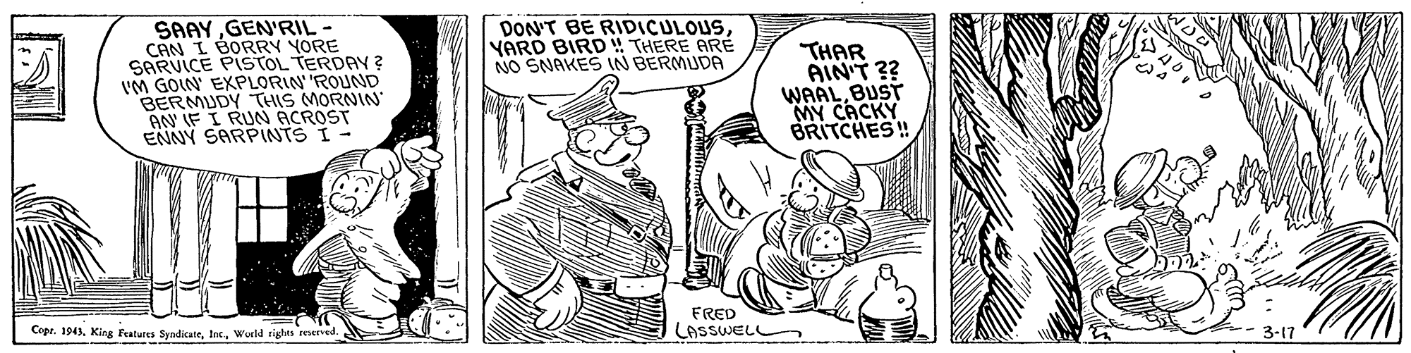 Rectangle OCR: SAAYGEN'RIL- CAN I BORRY YORE SARVICE PISTOL TERDAY ? IM GOIN EXPLORIN'ROUND BERMUDY THIS MORNIN AN IF I RUN ACROST ENNY SARPINTS I- DON'T BE RIDICULOUSYARD BIRD !! THERE ARE NO SNAKES IN BERMUDA THAR AIN'T ?? WAALBUST MY CACKY BRITCHES! FRED LASSWELL Cepr. 194)World sighes reverved. 3-17 SAAYGEN'RIL- CAN I BORRY YORE SARVICE PISTOL TERDAY ? IM GOIN EXPLORIN'ROUND BERMUDY THIS MORNIN AN IF I RUN ACROST ENNY SARPINTS I- DON'T BE RIDICULOUSYARD BIRD !! THERE ARE NO SNAKES IN BERMUDA THAR AIN'T ?? WAALBUST MY CACKY BRITCHES! FRED LASSWELL Cepr. 194)King Features SyndicateWorld sighes reverved. 3-17