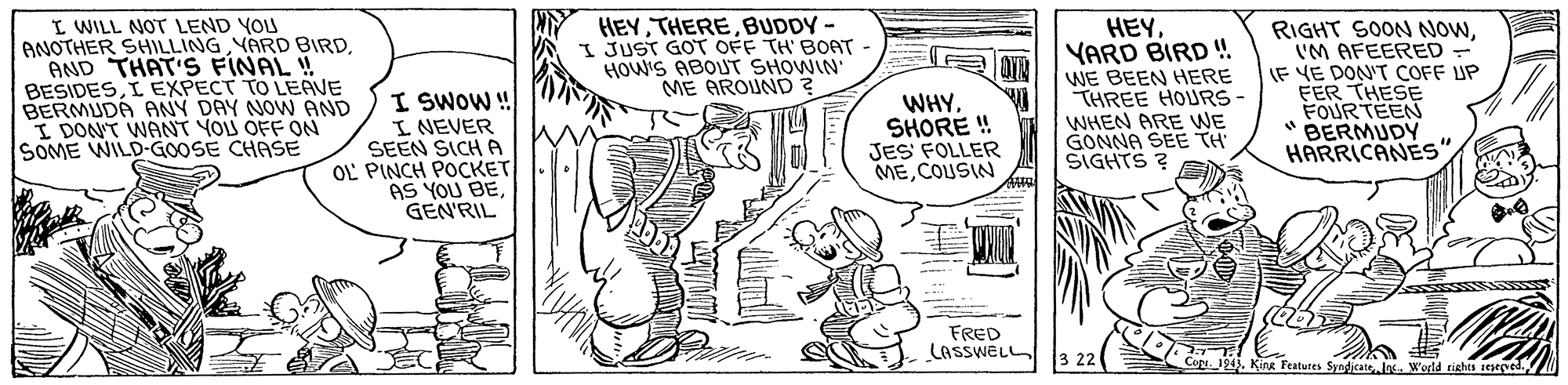 Gesture OCR: I WILL NOT LEND YOU ANOTHER SHILLING YARD BIRD AND THAT'S FINAL ! BESIDESI EXPECT TO LEAVE BERMUDA ANY DAY NOW AND I DON'T WANT YOU OFF ON SOME WILD-GOOSE CHASE HEYBUDDY - JUST GOT OFF TH' BOAT HOW'S ABOUT SHOWIN ME AROUND ? HEYYARD BIRD! I SWOW ! I NEVER SEEN SICH A OL PINCH POCKET AS YOU BEGEN'RIL WE BEEN HERE THREE HOURS- WHEN ARE WE GONNA SEE TH SIGHTS ? RIGHT SOON NOWIM AFEERED - IF VE DON'T COFF UP FER THESE FOURTEEN "BERMUDY HARRICANES WHYSHORE ! JES FOLLER MECOUSIN FRED LASSWEL ON12). Kina Features Syndicate . World tishts ieeved I WILL NOT LEND YOU ANOTHER SHILLING YARD BIRD AND THAT'S FINAL ! BESIDESI EXPECT TO LEAVE BERMUDA ANY DAY NOW AND I DON'T WANT YOU OFF ON SOME WILD-GOOSE CHASE HEYBUDDY - JUST GOT OFF TH' BOAT HOW'S ABOUT SHOWIN ME AROUND ? HEYYARD BIRD! I SWOW ! I NEVER SEEN SICH A OL PINCH POCKET AS YOU BEGEN'RIL WE BEEN HERE THREE HOURS- WHEN ARE WE GONNA SEE TH SIGHTS ? RIGHT SOON NOWIM AFEERED - IF VE DON'T COFF UP FER THESE FOURTEEN "BERMUDY HARRICANES WHYSHORE ! JES FOLLER MECOUSIN FRED LASSWEL ON12). Kina Features Syndicate . World tishts ieeved