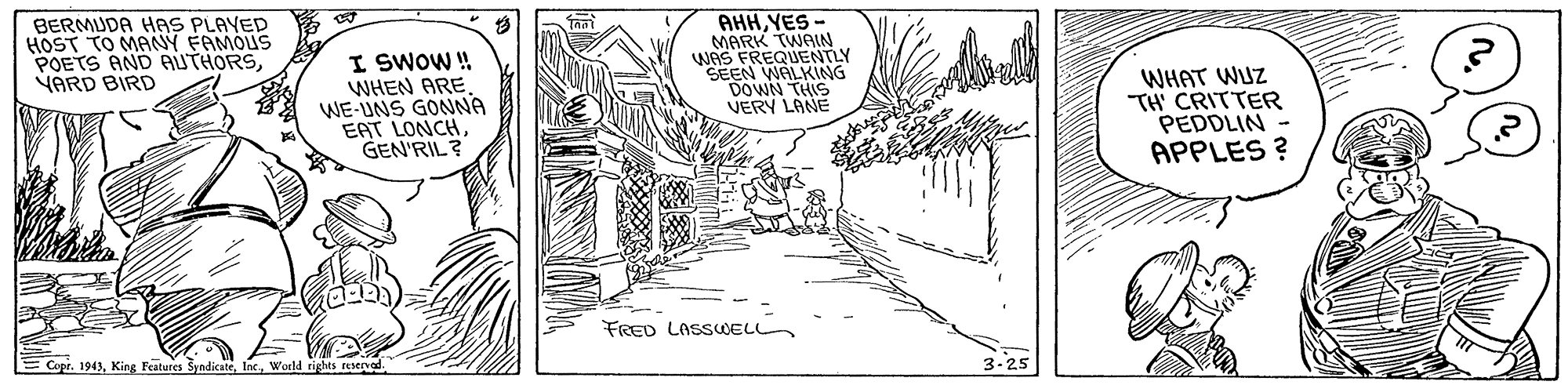 Drawing OCR: BERMUDA HAS PLAYED HOST TO MANY FAMOUS POETS AND AUTHORSVARD BIRD I SWOW ! WHEN ARE. WE-UNS GONNA EAT LONCHGEN'RIL? AHHYES- MARK TWAIN WAS FREQUENTLY SEEN WALKING DOWN THIS VERY LANE WHAT WUZ TH' CRITTER PEDDLIN- APPLES ? FRED LASSELL Copr. 1943World rights reened. 3-25 BERMUDA HAS PLAYED HOST TO MANY FAMOUS POETS AND AUTHORSVARD BIRD I SWOW ! WHEN ARE. WE-UNS GONNA EAT LONCHGEN'RIL? AHHYES- MARK TWAIN WAS FREQUENTLY SEEN WALKING DOWN THIS VERY LANE WHAT WUZ TH' CRITTER PEDDLIN- APPLES ? FRED LASSELL Copr. 1943King Features SyndicateWorld rights reened. 3-25