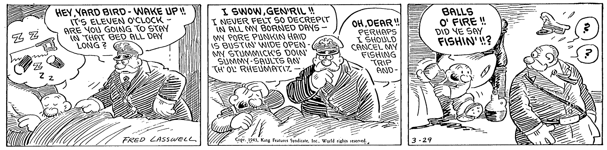 Drawing OCR: HEYYARD BIRD-WAKE UP! IT'S ELEVEN O'CLOCK ARE YOU GOING TO STAY IN THAT BED ALL DAY LONG ? I SWOWGEN'RIL ! I NEVER FELT SO DECREPIT IN ALL MY BORNED DAYS- MY PORE PUNKIN HAID IS BUSTIN' WIDE OPEN- MY STUMMICK'S DOIN SUMMY-SAULTS AN TH OL RHEUMATIZ OHDEAR ! PERHAPS I SHOULD CANCEL MY FISHING TRIP AND- BALLS O' FIRE ! DID YE SAY FISHIN'!? Z Z FRED LASSWELL Cope. 194)Inc.. World tiglhis ieserved. 3-29 HEYYARD BIRD-WAKE UP! IT'S ELEVEN O'CLOCK ARE YOU GOING TO STAY IN THAT BED ALL DAY LONG ? I SWOWGEN'RIL ! I NEVER FELT SO DECREPIT IN ALL MY BORNED DAYS- MY PORE PUNKIN HAID IS BUSTIN' WIDE OPEN- MY STUMMICK'S DOIN SUMMY-SAULTS AN TH OL RHEUMATIZ OHDEAR ! PERHAPS I SHOULD CANCEL MY FISHING TRIP AND- BALLS O' FIRE ! DID YE SAY FISHIN'!? Z Z FRED LASSWELL Cope. 194)King Features SyndicateInc.. World tiglhis ieserved. 3-29