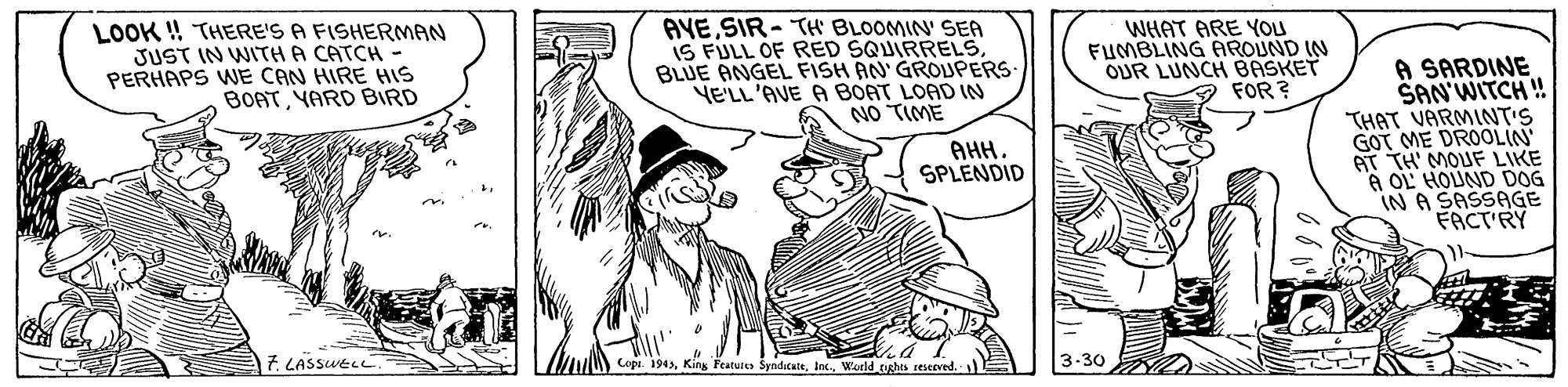 Hat OCR: LOOK ! THERE'S A FISHERMAN JUST IN WITH A CATCH - PERHAPS WE CAN HIRE HIS BOATYARD BIRD AYESIR- TH BLOOMIN' SEA IS FULL OF RED SQUIRRELS. BLUE ANGEL FISH AN' GROUPERS YE'LL'AVE A BOAT LOAD IN NO TIME WHAT ARE YOU FUMBLING AROUND IN OUR LUNCH BASKET FOR ? A SARDINE SAN'WITCH ! THAT VARMINT'S GOT ME DROOLIN AT TH' MOUF LIKE A OL HOUND DOG IN A SASSAGE FACT'RY AHH SPLENDID 7. LASSWELL.> WM) Copr. 1943World tighes eteserved. LOOK ! THERE'S A FISHERMAN JUST IN WITH A CATCH - PERHAPS WE CAN HIRE HIS BOATYARD BIRD AYESIR- TH BLOOMIN' SEA IS FULL OF RED SQUIRRELS. BLUE ANGEL FISH AN' GROUPERS YE'LL'AVE A BOAT LOAD IN NO TIME WHAT ARE YOU FUMBLING AROUND IN OUR LUNCH BASKET FOR ? A SARDINE SAN'WITCH ! THAT VARMINT'S GOT ME DROOLIN AT TH' MOUF LIKE A OL HOUND DOG IN A SASSAGE FACT'RY AHH SPLENDID 7. LASSWELL.> WM) Copr. 1943King Feature SyndicateWorld tighes eteserved.