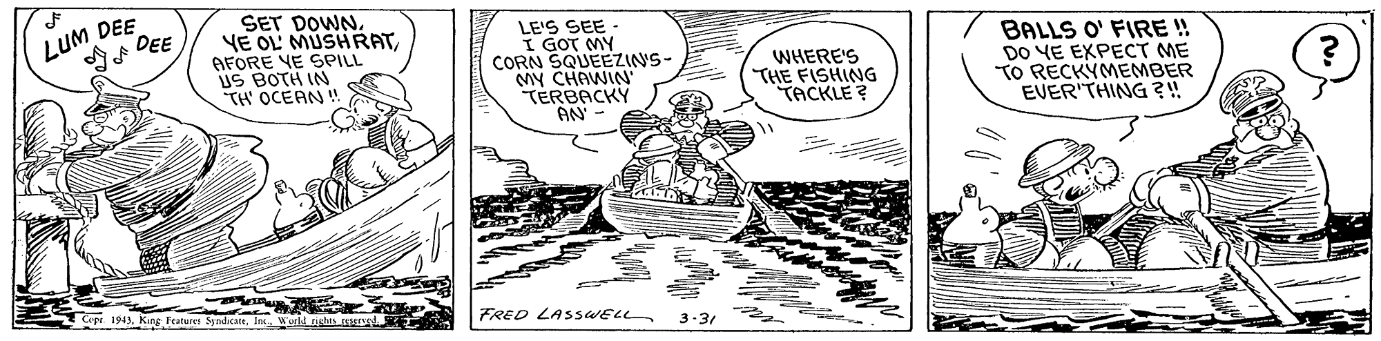 Parallel OCR: LUM DEE ?DEE ? SET DOWNAFORE YE SPILL US BOTH IN TH' OCEAN ! LE'S SEE - I GOT MY CORN SQUEEZINS- MY CHAWIN TÉRBACKY AN BALLS O' FIRE ! DO YE EXPECT ME TO RECKÝMEMBER EVER'THING?! WHERE'S THE FISHING TACKLE ? 1943In FRED LASSWELL 3-31 LUM DEE ? DEE ? SET DOWNYE OL' MUSHRATAFORE YE SPILL US BOTH IN TH' OCEAN ! LE'S SEE - I GOT MY CORN SQUEEZINS- MY CHAWIN TÉRBACKY AN BALLS O' FIRE ! DO YE EXPECT ME TO RECKÝMEMBER EVER'THING?! WHERE'S THE FISHING TACKLE ? 1943Features SyndicatIn FRED LASSWELL 3-31