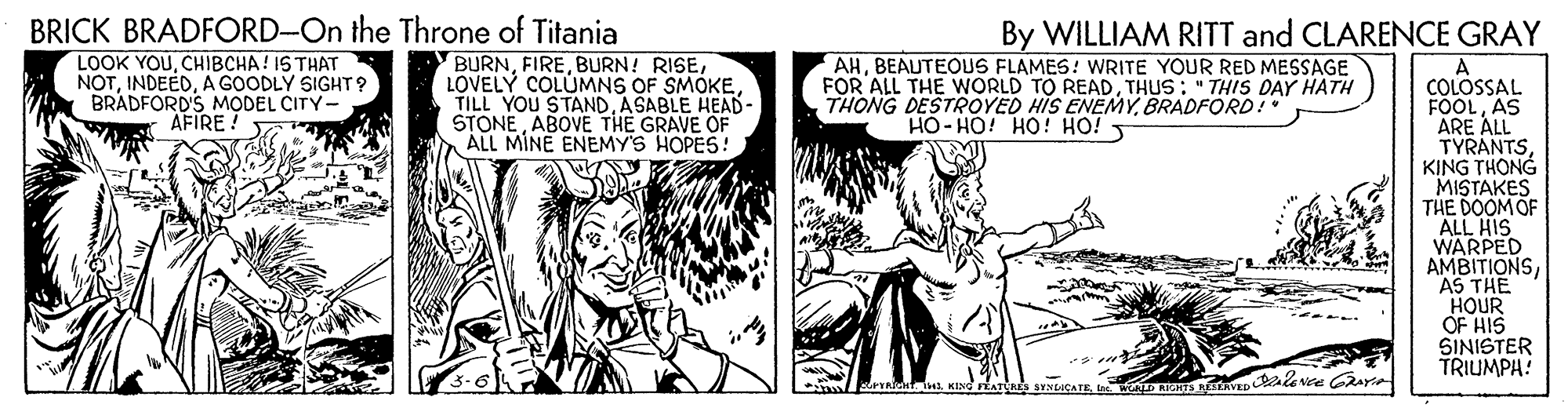 Comic book OCR: BRICK BRADFORD-On the Throne of Titania LOOK YOUCHIBCHA! IS THAT NOTA GOODLY SIGHT? BRADFORD'S MODEL CITY- By WILLIAM RITT and CLARENCE GRAY BURNASABLE HEAD- STONE ABOVE THE GRAVE OF ALL MINE ENEMY'S HOPES! AHBEAUTEOUS FLAMES: WRITE YOUR RED MESSAGE FOR ALL THE WORLD TO READTHUS : " THIS DAY HATH THONG DESTROYED HIS ENEMYBRADFORD! A COLOSSAL FOOLAS ARE ALL TYRANTSKING THONG MISTAKES THE DOOM OF ALL HIS WARPED AMBITIONSAS THE HOUR OF HIS SINISTER TRIUMPH! AFIRE: HO- HO! HO! HO! SATADnt 1KING FÉATale SYNLCATE BRICK BRADFORD-On the Throne of Titania LOOK YOUCHIBCHA! IS THAT NOTA GOODLY SIGHT? BRADFORD'S MODEL CITY- By WILLIAM RITT and CLARENCE GRAY BURNBURN! RISELOVELY COLUMNS OF SMOKETILL YOU STANDASABLE HEAD- STONE ABOVE THE GRAVE OF ALL MINE ENEMY'S HOPES! AHBEAUTEOUS FLAMES: WRITE YOUR RED MESSAGE FOR ALL THE WORLD TO READTHUS : " THIS DAY HATH THONG DESTROYED HIS ENEMYBRADFORD! A COLOSSAL FOOLAS ARE ALL TYRANTSKING THONG MISTAKES THE DOOM OF ALL HIS WARPED AMBITIONSAS THE HOUR OF HIS SINISTER TRIUMPH! AFIRE: HO- HO! HO! HO! SATADnt 1KING FÉATale SYNLCATE