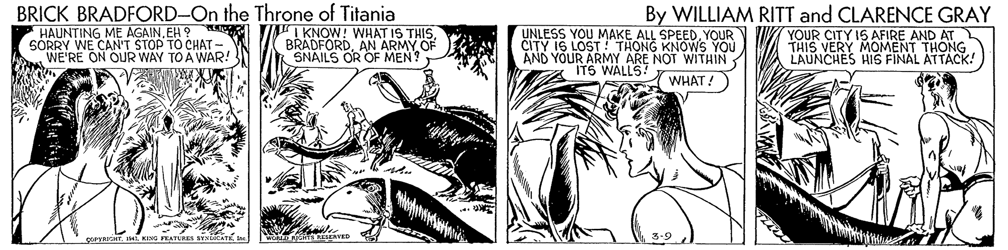 Illustration OCR: BRICK BRADFORD-On the Throne of Titania HAUNTING ME AGAINEH ? SÓRRY WE CAN'T STOP TO CHAT - WE'RE ON OUR WAY TO A WAR! IKNOW! WHAT IS THISAN ARMY OF SNAILS OR OF MEN? UNLESS YOU MAKE ALL SPEEDYOUR CITY IS LOST ! THONG KNOWS YOU AND YOUR ARMY ARE NOT WITHIN ITS WALLS! By WILLIAM RITT and CLARENCE GRAY YOUR CITY IS AFIRE AND AT THIS VERY MOMENT THONG LAUNCHES HIS FINAL ATTACK! WHAT! EAVED COPYRICHT. Is41KING FEATURES SYNLICAT- BRICK BRADFORD-On the Throne of Titania HAUNTING ME AGAINEH ? SÓRRY WE CAN'T STOP TO CHAT - WE'RE ON OUR WAY TO A WAR! IKNOW! WHAT IS THISAN ARMY OF SNAILS OR OF MEN? UNLESS YOU MAKE ALL SPEEDYOUR CITY IS LOST ! THONG KNOWS YOU AND YOUR ARMY ARE NOT WITHIN ITS WALLS! By WILLIAM RITT and CLARENCE GRAY YOUR CITY IS AFIRE AND AT THIS VERY MOMENT THONG LAUNCHES HIS FINAL ATTACK! WHAT! EAVED COPYRICHT. Is41KING FEATURES SYNLICAT-