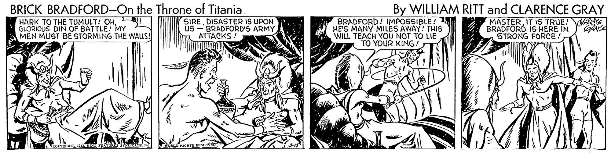Line OCR: BRICK BRADFORD-On the Throne of Titania By WILLIAM RITT and CLARENCE GRAY HARK TO THE TUMULT! OH- GLORIOUS DIN OF BATTLE! MY MEN MUST BE STORMING THE WALLS! SIREDISASTER IS UPON US - BRADFORD'S ARMY ATTACKS ! BRADFORD! IMPOSSIBLE! HE'S MANY MILES AWAY: THIS WILL TEACH YOU NOT TO LIE TO YOUR KING! MASTERIT 15 TRUE!AAE BRADFORD IS HERE IN STRONG FORCE! BRICK BRADFORD-On the Throne of Titania By WILLIAM RITT and CLARENCE GRAY HARK TO THE TUMULT! OH- GLORIOUS DIN OF BATTLE! MY MEN MUST BE STORMING THE WALLS! SIREDISASTER IS UPON US - BRADFORD'S ARMY ATTACKS ! BRADFORD! IMPOSSIBLE! HE'S MANY MILES AWAY: THIS WILL TEACH YOU NOT TO LIE TO YOUR KING! MASTERIT 15 TRUE!AAE BRADFORD IS HERE IN STRONG FORCE!