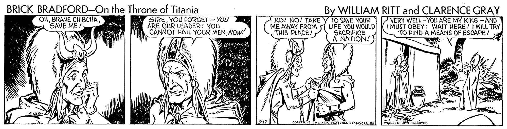 Line OCR: BRICK BRADFORD-On the Throne of Titania By WILLIAM RITT and CLARENCE GRAY TO SAVE YOUR OHSAVE ME ! SIREYOU FORGET - YOU ARE OUR LEADER! YOU CANNOT FAIL YOUR MENNOW! NO! NO! TAKE ME AWAY FROM LIFE YOU WOULD THIS PLACE! VERY WELL-YOU ARE MY KING -AND I MUST OBEY: WAIT HERE ! I WILL TRY TO FIND A MEANS OF ESCAPE! SACRIFICE A NÁTION! tLPES SINDICATE n SERVED BRICK BRADFORD-On the Throne of Titania By WILLIAM RITT and CLARENCE GRAY TO SAVE YOUR OHBRAVE CHIBCHASAVE ME ! SIREYOU FORGET - YOU ARE OUR LEADER! YOU CANNOT FAIL YOUR MENNOW! NO! NO! TAKE ME AWAY FROM LIFE YOU WOULD THIS PLACE! VERY WELL-YOU ARE MY KING -AND I MUST OBEY: WAIT HERE ! I WILL TRY TO FIND A MEANS OF ESCAPE! SACRIFICE A NÁTION! tLPES SINDICATE n SERVED