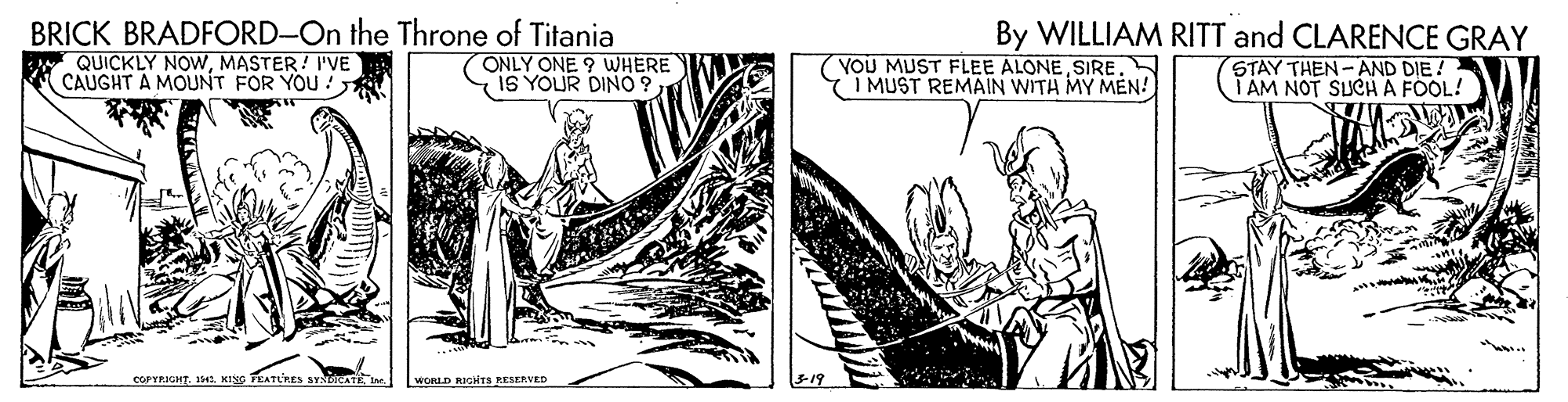 Drawing OCR: BRICK BRADFORD-On the Throne of Titania By WILLIAM RITT and CLARENCE GRAY QUICKLY NOWMASTER! I'VE CAUGHT A MOUNT FOR YOU ! ONLY ONE 9 WHERE IS YOUR DINO9I MUST REMAIN WITH MY MEN! STAY THEN -AND DIE! TÁM NOT SUCH A FOOL! COPYRIGHT. 141. KING PEATLRES SYNLAe. WORLD RIGITS RESERVED 3-19 BRICK BRADFORD-On the Throne of Titania By WILLIAM RITT and CLARENCE GRAY QUICKLY NOWMASTER! I'VE CAUGHT A MOUNT FOR YOU ! ONLY ONE 9 WHERE IS YOUR DINO9(YOU MUST FLEE ALONEI MUST REMAIN WITH MY MEN! STAY THEN -AND DIE! TÁM NOT SUCH A FOOL! COPYRIGHT. 141. KING PEATLRES SYNLAe. WORLD RIGITS RESERVED 3-19