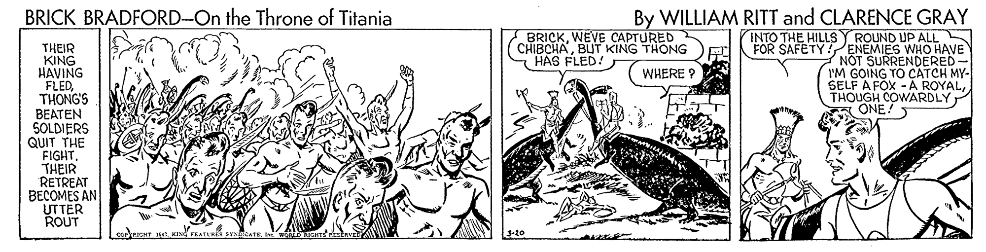 Drawing OCR: BRICK BRADFORD-On the Throne of Titania By WILLIAM RITT and CLARENCE GRAY BRICKWEVE CAPTURED CHIBCHABUT KING THONG HAS FLED! INTO THE HILLSY ROUND UP ALL FOR SAFETY ENEMIES WHO HAVE NOT SURRENDERED- I'M GOING TO CATCH MY- SELF A FOX - A ROYALTHOUGH COWARDLY A ONE! THEIR KING HAVING FLEDTHONG'S BEATEN SOLDIERS QUIT THE FIGHT. THEIR RETREAT BECOMES AN UTTER ROUT WHERE ? 3-20 BRICK BRADFORD-On the Throne of Titania By WILLIAM RITT and CLARENCE GRAY BRICKWEVE CAPTURED CHIBCHABUT KING THONG HAS FLED! INTO THE HILLSY ROUND UP ALL FOR SAFETY ENEMIES WHO HAVE NOT SURRENDERED- I'M GOING TO CATCH MY- SELF A FOX - A ROYALTHOUGH COWARDLY A ONE! THEIR KING HAVING FLEDTHONG'S BEATEN SOLDIERS QUIT THE FIGHT. THEIR RETREAT BECOMES AN UTTER ROUT WHERE ? 3-20