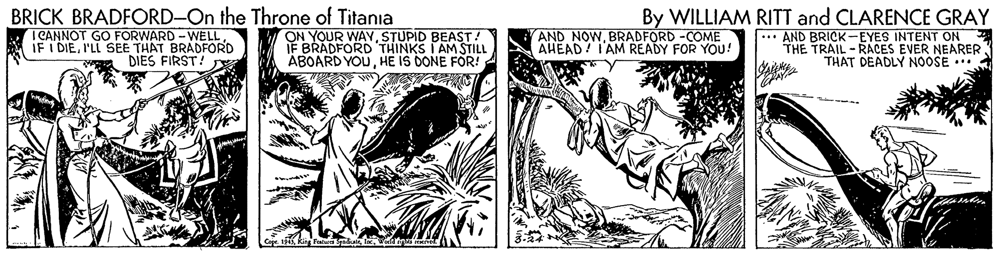 Illustration OCR: BRICK BRADFORD-On the Throne of Titania I CANNOT GO FORWARD -WELL IF I DIEI'LL SEE THAT BRADFORD DIES FIRST! ON YOUR WAYSTUPID BEAST! IF BRADFORD THINKS I AM STILL ABOARD YOUHE IS DONE FOR! By WILLIAM RITT and CLARENCE GRAY * AND BRICK-EYES INTENT ON THE TRAIL - RACES EVER NEARER THAT DEADLY NOOSE ... AND NOWBRADFORD -COME AHEAD! T'AM READY FOR YOU! BRICK BRADFORD-On the Throne of Titania I CANNOT GO FORWARD -WELL IF I DIEI'LL SEE THAT BRADFORD DIES FIRST! ON YOUR WAYSTUPID BEAST! IF BRADFORD THINKS I AM STILL ABOARD YOUHE IS DONE FOR! By WILLIAM RITT and CLARENCE GRAY * AND BRICK-EYES INTENT ON THE TRAIL - RACES EVER NEARER THAT DEADLY NOOSE ... AND NOWBRADFORD -COME AHEAD! T'AM READY FOR YOU!