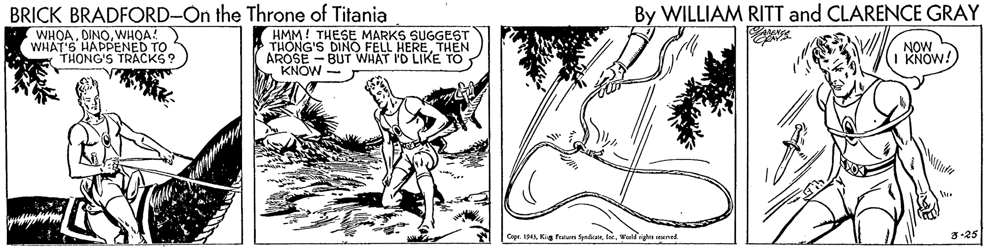 Slope OCR: BRICK BRADFORD-On the Throne of Titania WHOAWHOA! WHAT'S HAPPENED TO THONG'S TRACKS? By WILLIAM RITT and CLARENCE GRAY HMM! THESE MARKS SUGGEST THÔNG'S DINO FELL HERETHEN AROSE - BUT WHAT I'D LIKE TO KNOW NOW KNOW! Copt. 1943World rights sesened. 3-25 BRICK BRADFORD-On the Throne of Titania WHOAWHOA! WHAT'S HAPPENED TO THONG'S TRACKS? By WILLIAM RITT and CLARENCE GRAY HMM! THESE MARKS SUGGEST THÔNG'S DINO FELL HERETHEN AROSE - BUT WHAT I'D LIKE TO KNOW NOW KNOW! Copt. 1943Kig Pealus SyndkateWorld rights sesened. 3-25