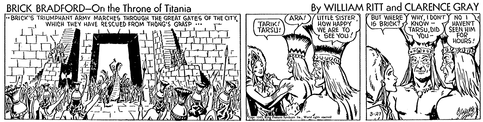 Parallel OCR: BRICK BRADFORD-On the Throne of Titania • BRICK'S TRIUMPHANT ARMY MARCHES THROUGH THE GREAT GATES OF THE CITY ARA! LITTLE SISTER HOW HAPPY WE ARE TO Y SEE YOU! By WILLIAM RITT and CLARENCE GRAY BUT WHEREY WHYI DON'TY NO 15 BRICK? KNOW TARSUDID You- TARIK! TARSU! HAVEN'T SEEN HIM FOR HOURS! WHICH THEY HAVE RESCUED FROM THONG'S GRASP ... 3-27 Lanur Synaale In. BRICK BRADFORD-On the Throne of Titania • BRICK'S TRIUMPHANT ARMY MARCHES THROUGH THE GREAT GATES OF THE CITY ARA! LITTLE SISTER HOW HAPPY WE ARE TO Y SEE YOU! By WILLIAM RITT and CLARENCE GRAY BUT WHEREY WHYI DON'TY NO 15 BRICK? KNOW TARSUDID You- TARIK! TARSU! HAVEN'T SEEN HIM FOR HOURS! WHICH THEY HAVE RESCUED FROM THONG'S GRASP ... 3-27 Lanur Synaale In.