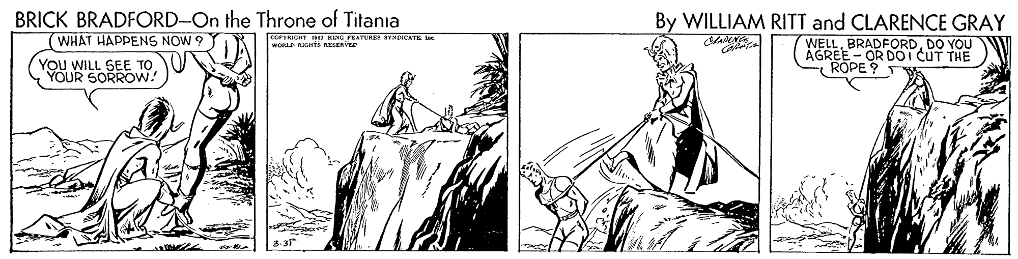 Style OCR: BRICK BRADFORD-On the Throne of Titania WHAT HAPPENS NOW ? By WILLIAM RITT and CLARENCE GRAY COPTRICHT KING FEATURES SYNDICATE te WORLD RIGHTS RESERVEr WELLDO YOU AGREE- OR DOI CUT THE ROPE ? T YOu WILL SEE TO YOUR SORROW! BRICK BRADFORD-On the Throne of Titania WHAT HAPPENS NOW ? By WILLIAM RITT and CLARENCE GRAY COPTRICHT KING FEATURES SYNDICATE te WORLD RIGHTS RESERVEr WELLDO YOU AGREE- OR DOI CUT THE ROPE ? T YOu WILL SEE TO YOUR SORROW!