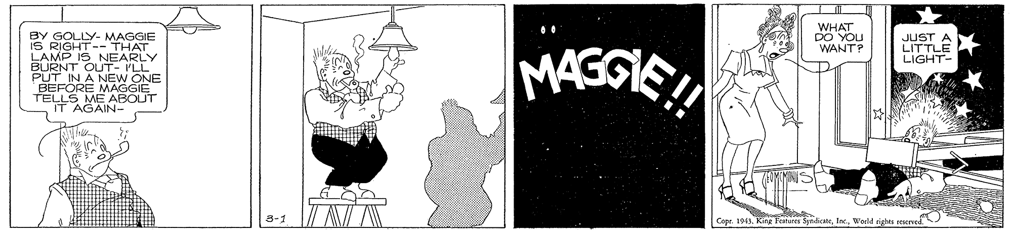 Drawing OCR: WHAT DO YOU WANT? BY GOLLY- MAGGIE IS RIGHT-- THAT LAMP IS NEARLY BURNT OUT- ILL PUT IN A NEW MASGIE JUST A LITTLE LIGHT- BEFORE MAGGIVE TELLS ME ABOUT IT AGAIN- 3-1 Copr. 1943World rights reserved. WHAT DO YOU WANT? BY GOLLY- MAGGIE IS RIGHT-- THAT LAMP IS NEARLY BURNT OUT- ILL PUT IN A NEW MASGIE JUST A LITTLE LIGHT- BEFORE MAGGIVE TELLS ME ABOUT IT AGAIN- 3-1 Copr. 1943KingR Features SyndicateWorld rights reserved.