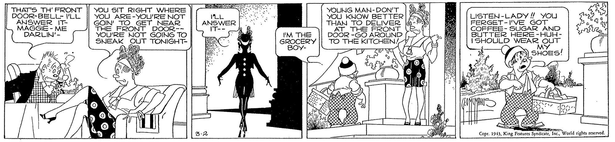 Fiction OCR: THAT'S TH' FRONT DOOR-BELL- I'LL ANSWER IT- MAGGIE - ME DARLIN- YOU SIT RIGHT WHERE YOU ARE-YOU'RE NOT GOIN TO GET NEAR FRONT DOOR-- RE NOT GOING TO SNEAK OUT TONIGHT- YOUNG MAN-DON'T YOU KNOW BETTER THAN TO DELIVER AT LISTEN-LADY! YOU FERGET-I'VE GOT COFFEE- SUGAR AND HERE-HUH- ISHOULD WEAR OUT MY SHOES! ILL ANSWER IT-- THE FRONT IM THE GROCERY BOY- DOOR -GO AROUND TO THE KITCHEN! 3-2 Copr. 1943World rights reserved THAT'S TH' FRONT DOOR-BELL- I'LL ANSWER IT- MAGGIE - ME DARLIN- YOU SIT RIGHT WHERE YOU ARE-YOU'RE NOT GOIN TO GET NEAR FRONT DOOR-- RE NOT GOING TO SNEAK OUT TONIGHT- YOUNG MAN-DON'T YOU KNOW BETTER THAN TO DELIVER AT LISTEN-LADY! YOU FERGET-I'VE GOT COFFEE- SUGAR AND HERE-HUH- ISHOULD WEAR OUT MY SHOES! ILL ANSWER IT-- THE FRONT IM THE GROCERY BOY- DOOR -GO AROUND TO THE KITCHEN! 3-2 Copr. 1943King Features SyndicateWorld rights reserved