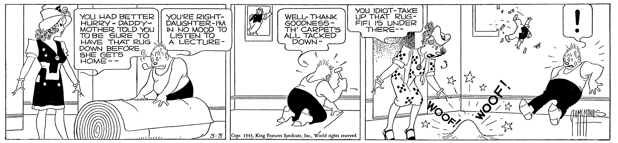 Art OCR: YOU HAD BETTER HURRY- DADDY- MOTHER TOLD YOU TO BE SURE HAVE THAT RUG DOWN BEFORE SHE GETS HOME -- YOU'RE RIGHT- DAUGHTER-IM IN NO MOOD TO LISTEN TO A LECTURE- WELL- THANK GOODNESS- TH' ALL ARPETS DOWN YOU IDIOT-TAKE UP THAT RUG- FIEL IS UNDER THERE-- WOOF! 3.3 Cope. 1943world rights reserved. WOOF! YOU HAD BETTER HURRY- DADDY- MOTHER TOLD YOU TO BE SURE HAVE THAT RUG DOWN BEFORE SHE GETS HOME -- YOU'RE RIGHT- DAUGHTER-IM IN NO MOOD TO LISTEN TO A LECTURE- WELL- THANK GOODNESS- TH' ALL ARPETS DOWN YOU IDIOT-TAKE UP THAT RUG- FIEL IS UNDER THERE-- WOOF! 3.3 Cope. 1943King Features Syndicateworld rights reserved. WOOF!