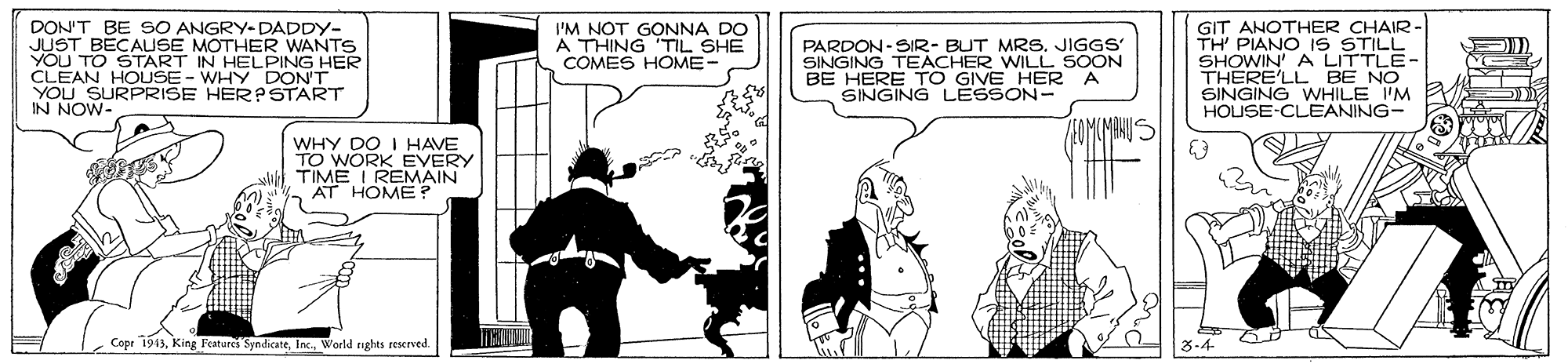 Illustration OCR: DON'T BE SO ANGRY- DADDY- JUST BÉCAUSE MOTHER WANTS YOU TO START IN HELPING HER CLEAN HOLUSE- WHY DON'T YOU SURPRISE HER? START IN NOW- GIT ANOTHER CHAIR TH' PIANO IS STILL SHOWIN' A LITTLE- THERE'LL BE NO SINGING WHILE 'M HOUSE-CLEANING- I'M NOT GONNA DO A THING TIL SHE COMES HOME- PARDON-SIR- BUT MRS. JIGGS SINGING TEACHER WILL SOON BE HERE TO GIVE HER SINGING LESSON- WHY DO I HAVE TO WORK EVERY TIME I REMAIN AT HOME? Copr 1943World nghts reserved. DON'T BE SO ANGRY- DADDY- JUST BÉCAUSE MOTHER WANTS YOU TO START IN HELPING HER CLEAN HOLUSE- WHY DON'T YOU SURPRISE HER? START IN NOW- GIT ANOTHER CHAIR TH' PIANO IS STILL SHOWIN' A LITTLE- THERE'LL BE NO SINGING WHILE 'M HOUSE-CLEANING- I'M NOT GONNA DO A THING TIL SHE COMES HOME- PARDON-SIR- BUT MRS. JIGGS SINGING TEACHER WILL SOON BE HERE TO GIVE HER SINGING LESSON- WHY DO I HAVE TO WORK EVERY TIME I REMAIN AT HOME? Copr 1943King Feateres SyndicateWorld nghts reserved.