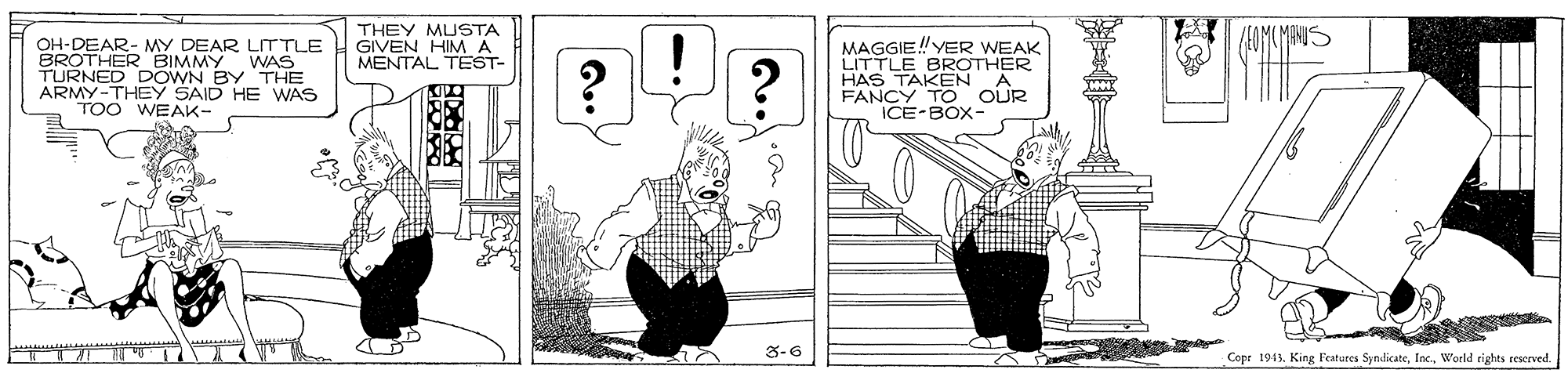 Parallel OCR: THEY MUSTA GIVEN HIMA MENTAL TEST- MAGGIE! YER WEAK LITTLE BROTHER HAS TAKEN FANCY TO OUR ICE-BOX- OH-DEAR- MY DEAR LIT TLE BRONED BIMMY WAS DOWN BYTHE ARMY-THEY SAID HE WAS TOO WEAK- 3-6 Copr 1943World rights reserved THEY MUSTA GIVEN HIMA MENTAL TEST- MAGGIE! YER WEAK LITTLE BROTHER HAS TAKEN FANCY TO OUR ICE-BOX- OH-DEAR- MY DEAR LIT TLE BRONED BIMMY WAS DOWN BYTHE ARMY-THEY SAID HE WAS TOO WEAK- 3-6 Copr 1943King Features SyndicateWorld rights reserved