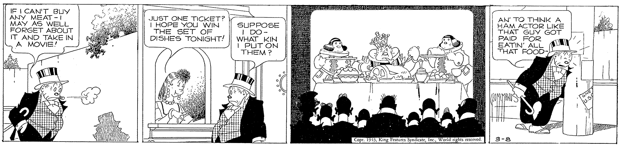 Rectangle OCR: IF I CAN'T BUY ANY MEAT -I MAY AS WELL FORGET ABOUT IT AND TAKE IN A MOVIE! JUST ONE TICKET? HOPE YOU WIN THE SET OF DISHES TONIGHT! SUPPOSE I DO- WHAT KIN PUT ON THEM? AN' TO THINK A HAM ACTOR LIKE THAT GUY GOT PAID FOR EATIN' ALL THAT FOOD- Copr. 1913Workd nghes rescrved. 3-8 IF I CAN'T BUY ANY MEAT -I MAY AS WELL FORGET ABOUT IT AND TAKE IN A MOVIE! JUST ONE TICKET? HOPE YOU WIN THE SET OF DISHES TONIGHT! SUPPOSE I DO- WHAT KIN PUT ON THEM? AN' TO THINK A HAM ACTOR LIKE THAT GUY GOT PAID FOR EATIN' ALL THAT FOOD- Copr. 1913King Gures SyndicateWorkd nghes rescrved. 3-8