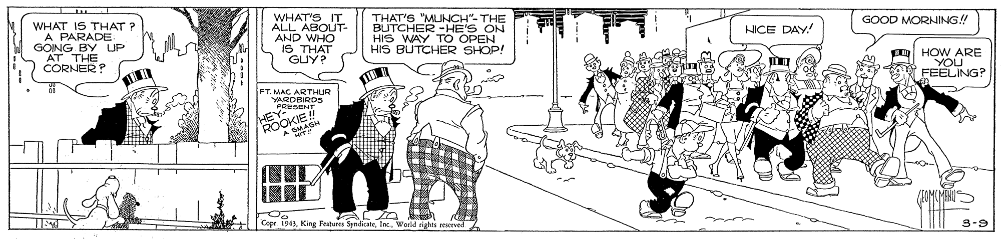 Mode of transport OCR: WHAT'S IT ALL ABOUT- AND WHO iS THAT GUY? THAT'S "MUNCH"- THE BUTCHER HE'S ON HIS WAY TO OPEN HIS BUTCHER SHOP! GOOD MORNING! WHAT IS THAT ? A PARADE GOING BY UP AT THE CORNER? NICE DAY. HOW ARE YOU FEELING? FT. MAC ARTHUR YARDBIRD5 PRESENT E! Cope 1943World rights reserved 3-9 WHAT'S IT ALL ABOUT- AND WHO iS THAT GUY? THAT'S "MUNCH"- THE BUTCHER HE'S ON HIS WAY TO OPEN HIS BUTCHER SHOP! GOOD MORNING! WHAT IS THAT ? A PARADE GOING BY UP AT THE CORNER? NICE DAY. HOW ARE YOU FEELING? FT. MAC ARTHUR YARDBIRD5 PRESENT E! Cope 1943King Features SyndicateWorld rights reserved 3-9