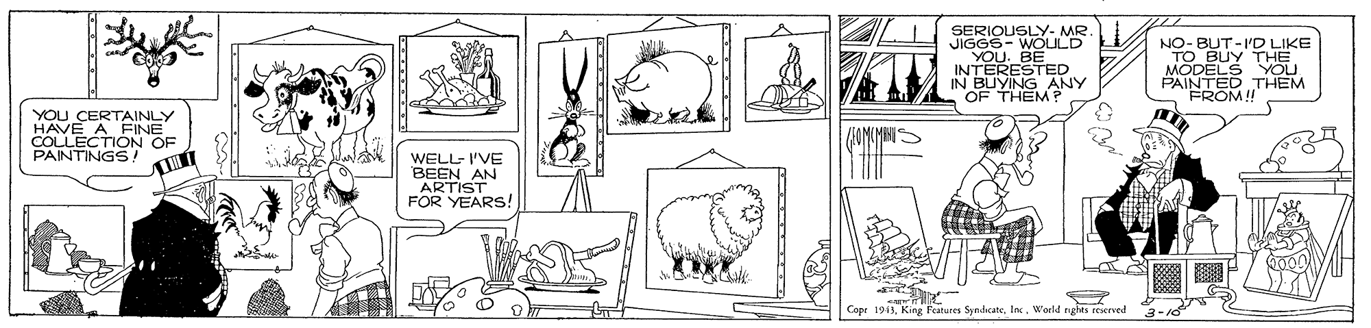 Adaptation OCR: SERIOUSLY- MR JIGGS- WOULD YOU. BE INTERESTED IN BUYING ANY OF THEM ? O BUPD LIKE THE MODELS YOU PAINTED THEM FROM! YOU CERTAINLY HAVE A COLLECTIINE PAINTINGS T OF /EOMUMANN WELL- I'VE BEEN AN ARTIST FOR YEARS! Copr 1913World nghts reserved SERIOUSLY- MR JIGGS- WOULD YOU. BE INTERESTED IN BUYING ANY OF THEM ? O BUPD LIKE THE MODELS YOU PAINTED THEM FROM! YOU CERTAINLY HAVE A COLLECTIINE PAINTINGS T OF /EOMUMANN WELL- I'VE BEEN AN ARTIST FOR YEARS! Copr 1913King Features SyndicateWorld nghts reserved