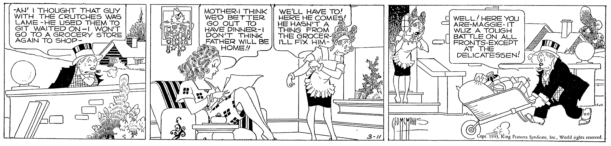 Font OCR: -AN' I THOUGHT THAT GUY WITH THE CRUTCHES WAS LAME -HE USED THEM TO GIT WAITED ON-I WON. MOTHER-I THINK WE'D BETTER GO OUT TO HAVE DINNER-I DON'T THINK FATHER WILL BE HOME! WE'LL HAVE TO! HERE HE COMES! HE HASN'TA THING FROM THE GROCER- I'LL FIX HIM- WELL/HERE YOU ARE-MAGGIE-IT WLIZ A TOLIGH BATTLE ON ALL FRONTS-EXCEPT AT THE DELICATESSEN! TO A GROCERY AGAIN TO SHOP- 3-11 Cope. 1913World rights reserved. -AN' I THOUGHT THAT GUY WITH THE CRUTCHES WAS LAME -HE USED THEM TO GIT WAITED ON-I WON. MOTHER-I THINK WE'D BETTER GO OUT TO HAVE DINNER-I DON'T THINK FATHER WILL BE HOME! WE'LL HAVE TO! HERE HE COMES! HE HASN'TA THING FROM THE GROCER- I'LL FIX HIM- WELL/HERE YOU ARE-MAGGIE-IT WLIZ A TOLIGH BATTLE ON ALL FRONTS-EXCEPT AT THE DELICATESSEN! TO A GROCERY AGAIN TO SHOP- 3-11 Cope. 1913King Features SyndicateWorld rights reserved.