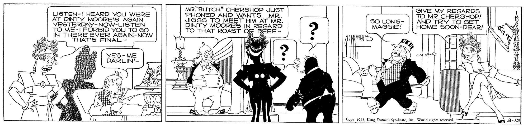 Drawing OCR: LISTEN-I HEARD YOU WERE AT DINTY MOORE'S AGAIN VESTERDAY-NOW-LISTEN TO ME-I FÖRBID YOU TO GO IN THERE EVER AGAIN-NOW THAT'S FINAL- MR"BUTCH" CHERSHOP JUST 'PHONED AND WANTS MR. JIGGS TO DINTY MO ET HIM AT MR. TO THAT ROAST OF BEEF- GIVE MY REGARDS TO MR.C AND TO EOHOP! HOME SOON-DEAR! SO LONG- MAGGIE! IN REGARD EOMIMANUS YES- ME DARLIN'- Cope 1943World nghts ceserved. 3-12 LISTEN-I HEARD YOU WERE AT DINTY MOORE'S AGAIN VESTERDAY-NOW-LISTEN TO ME-I FÖRBID YOU TO GO IN THERE EVER AGAIN-NOW THAT'S FINAL- MR"BUTCH" CHERSHOP JUST 'PHONED AND WANTS MR. JIGGS TO DINTY MO ET HIM AT MR. TO THAT ROAST OF BEEF- GIVE MY REGARDS TO MR.C AND TO EOHOP! HOME SOON-DEAR! SO LONG- MAGGIE! IN REGARD EOMIMANUS YES- ME DARLIN'- Cope 1943King Featuces SyndicateWorld nghts ceserved. 3-12