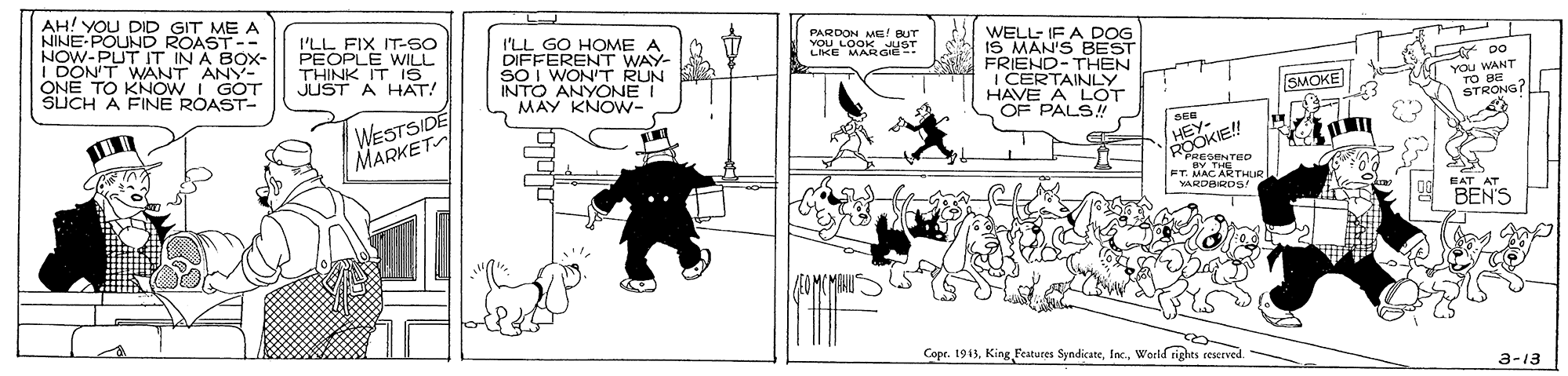 People OCR: AH! YOU DID GIT MEA NINE-POUND ROAST -- NOW-PUT IT IN A BOX- I DON'T WANT ANY- ONE TO KNOW I GOT SUCH A FINE ROAST- 'LL FIX IT-50 PEOPLE WILL THINK IT IS JUST A HAT! I'LL GO HOME A DIFFERENT WAY- SO I WON'T RUN INTO ANYONE I MAY KNOW- PARDON ME BUT YOU LOOK JUST LIKE MARGIE WELL- IF A DOG IS MAN'S BEST FRIEND-THEN I CERTAINLY HAVE A LOT OF PALS! * DO YOu WANT TO BE2 SMOKE WESTSIDE MARKET STRONG SEE HEY- GER ROOKIE!! PRESENTED ARTHUR YAROBIRDS! EAT AT BEN'S Cope. 1911Woeld rights rescrved a-13 AH! YOU DID GIT MEA NINE-POUND ROAST -- NOW-PUT IT IN A BOX- I DON'T WANT ANY- ONE TO KNOW I GOT SUCH A FINE ROAST- 'LL FIX IT-50 PEOPLE WILL THINK IT IS JUST A HAT! I'LL GO HOME A DIFFERENT WAY- SO I WON'T RUN INTO ANYONE I MAY KNOW- PARDON ME BUT YOU LOOK JUST LIKE MARGIE WELL- IF A DOG IS MAN'S BEST FRIEND-THEN I CERTAINLY HAVE A LOT OF PALS! * DO YOu WANT TO BE2 SMOKE WESTSIDE MARKET STRONG SEE HEY- GER ROOKIE!! PRESENTED ARTHUR YAROBIRDS! EAT AT BEN'S Cope. 1911King Features SyndicateWoeld rights rescrved a-13