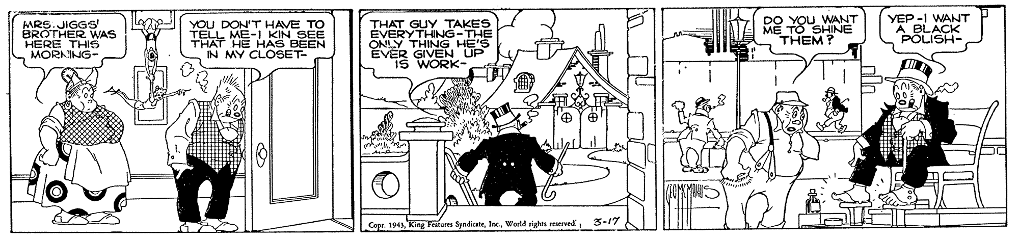 Coloring book OCR: MRS.JIGGS' BROTHER WAS HERE THIS MORNING- YOU DON'T HAVE TO TELL ME-L KIN SEE THAT HE HAS BEEN IN MY CLOSET- THAT GUY TAKES ÉVERYTHING-THE ONLY THING HE'S EVER GIVEN UP is WORK- 00 YOU WANT E TO SHINE YEP -I WANT A BLACK POLISH- THEM? Copr. 1943World rights reserved 3-17 MRS.JIGGS' BROTHER WAS HERE THIS MORNING- YOU DON'T HAVE TO TELL ME-L KIN SEE THAT HE HAS BEEN IN MY CLOSET- THAT GUY TAKES ÉVERYTHING-THE ONLY THING HE'S EVER GIVEN UP is WORK- 00 YOU WANT E TO SHINE YEP -I WANT A BLACK POLISH- THEM? Copr. 1943King Features SyndicateWorld rights reserved 3-17