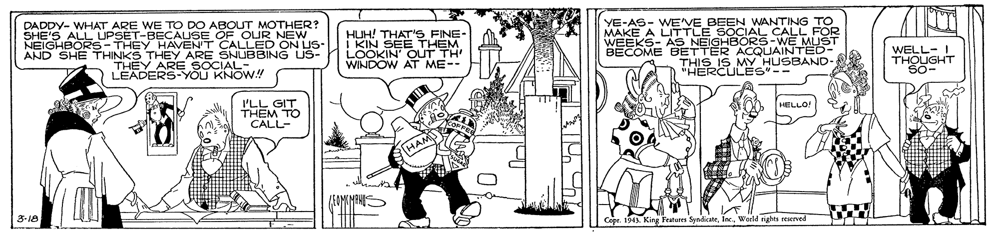 Fictional character OCR: DADDY- WHAT ARE WE TO DO ABOUT MOTHER? SHE'S ALL UPSET-BECAUSE OF OUR NEW NEIGHBORS-THEY HAVENT CALLED ON US- AND SHE THINKS THEY ARE SNUBBING US- THEY ARE SOCIAL-. LEADERS-YOU KNOW.! HUH! THAT'S FINE- I KIN SEE THEM LOOKIN' OUT TH' WINDOW AT ME-. YE-AS- WE'VE BEEN WANTING TO MAKE A LITTLE SOCIAL CALL FOR WEEKS- AS NEIGHBÖRS-WE MLUŠT BECOME BETTER ACQUAINTED- THIS IS MY HUSBAND "HERCULES"-- WELL- I THOUGHT 'LL GIT THEM TO CALL- HELLO! HAM 3-18 Copr. 1943. King Featores SyndicateWorld tghts reserved DADDY- WHAT ARE WE TO DO ABOUT MOTHER? SHE'S ALL UPSET-BECAUSE OF OUR NEW NEIGHBORS-THEY HAVENT CALLED ON US- AND SHE THINKS THEY ARE SNUBBING US- THEY ARE SOCIAL-. LEADERS-YOU KNOW.! HUH! THAT'S FINE- I KIN SEE THEM LOOKIN' OUT TH' WINDOW AT ME-. YE-AS- WE'VE BEEN WANTING TO MAKE A LITTLE SOCIAL CALL FOR WEEKS- AS NEIGHBÖRS-WE MLUŠT BECOME BETTER ACQUAINTED- THIS IS MY HUSBAND "HERCULES"-- WELL- I THOUGHT 'LL GIT THEM TO CALL- HELLO! HAM 3-18 Copr. 1943. King Featores SyndicateWorld tghts reserved