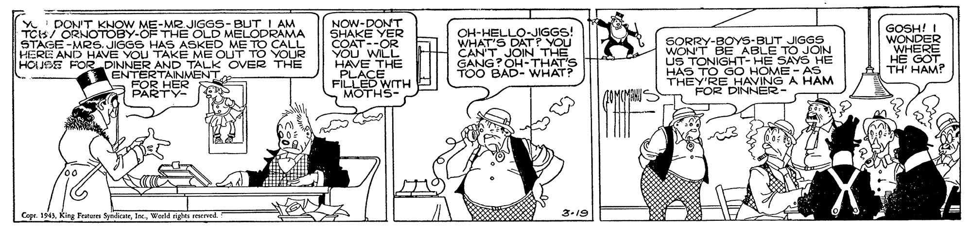 Fiction OCR: Y' DON'T KHOW ME-MR JIGGS-BUT I AM TCIS/ ORNOTOBY-OF THE OLD MELODRAMA STAGE -MRS. JIGGS HAS ASKED ME TO CALL HERE AND HAVE YOU TAKE ME OUT TO YOUR HOUSE FOR DINNER AND TALK OVER THE ENTERTAINMENT FOR HER NOW-DONT SHAKE YER COAT--OR YOu WILL HAVE THE PLACE FILLED WITH MOTHS- OH-HELLO-JIGGS! WHAT'S DATP YOU CAN'T O-THAT'S GANG?0 TOO BAD- WHAT? GOSH! I WONDER WHERE HE GOT TH' HAM? SORRY-BOYS-BUT JIGGS THE US TONIGHT- HE SAYS HE HAS TO GO HOME - AS THEY'RE HAVING A HAM FOR DINNER- PARTY- Copr. 1943World rights reserved 3-19 Y' DON'T KHOW ME-MR JIGGS-BUT I AM TCIS/ ORNOTOBY-OF THE OLD MELODRAMA STAGE -MRS. JIGGS HAS ASKED ME TO CALL HERE AND HAVE YOU TAKE ME OUT TO YOUR HOUSE FOR DINNER AND TALK OVER THE ENTERTAINMENT FOR HER NOW-DONT SHAKE YER COAT--OR YOu WILL HAVE THE PLACE FILLED WITH MOTHS- OH-HELLO-JIGGS! WHAT'S DATP YOU CAN'T O-THAT'S GANG?0 TOO BAD- WHAT? GOSH! I WONDER WHERE HE GOT TH' HAM? SORRY-BOYS-BUT JIGGS THE US TONIGHT- HE SAYS HE HAS TO GO HOME - AS THEY'RE HAVING A HAM FOR DINNER- PARTY- Copr. 1943King Fratores SyndicateWorld rights reserved 3-19