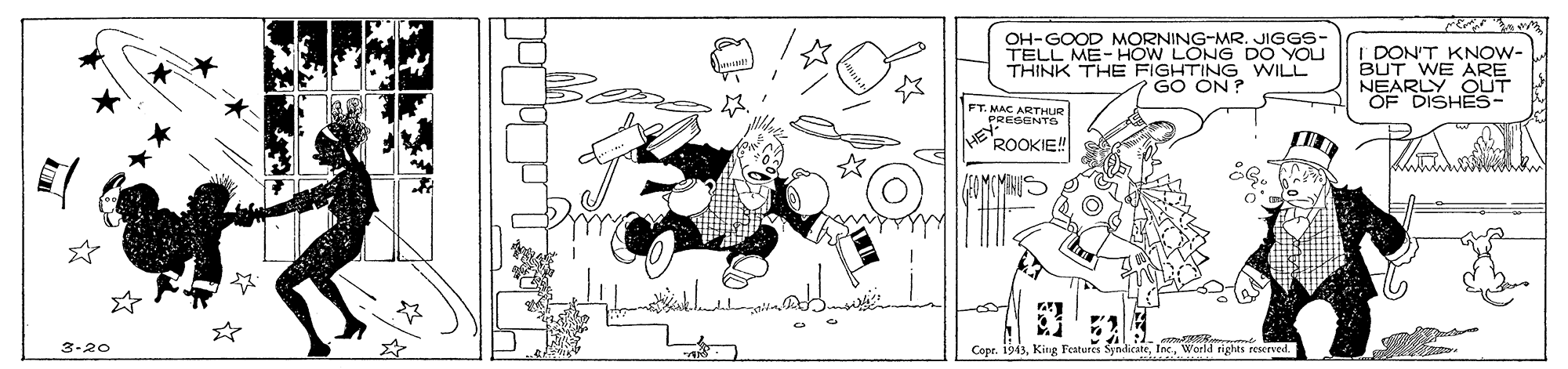 Sketch OCR: OH-GOOD MORNING-MR. JIGGS- TELL ME-HOW LONG DO YOU THINK THE FIGHTING WILL GO ON ? I DON'T KNOW- BUT WE ARE NEARLY OUT OF DISHES- FT. MAC ARTHUR PRESENTS ROOKIE! co m 3-20 Copr. 1943World tights reserved OH-GOOD MORNING-MR. JIGGS- TELL ME-HOW LONG DO YOU THINK THE FIGHTING WILL GO ON ? I DON'T KNOW- BUT WE ARE NEARLY OUT OF DISHES- FT. MAC ARTHUR PRESENTS ROOKIE! co m 3-20 Copr. 1943King Features SyndicateWorld tights reserved